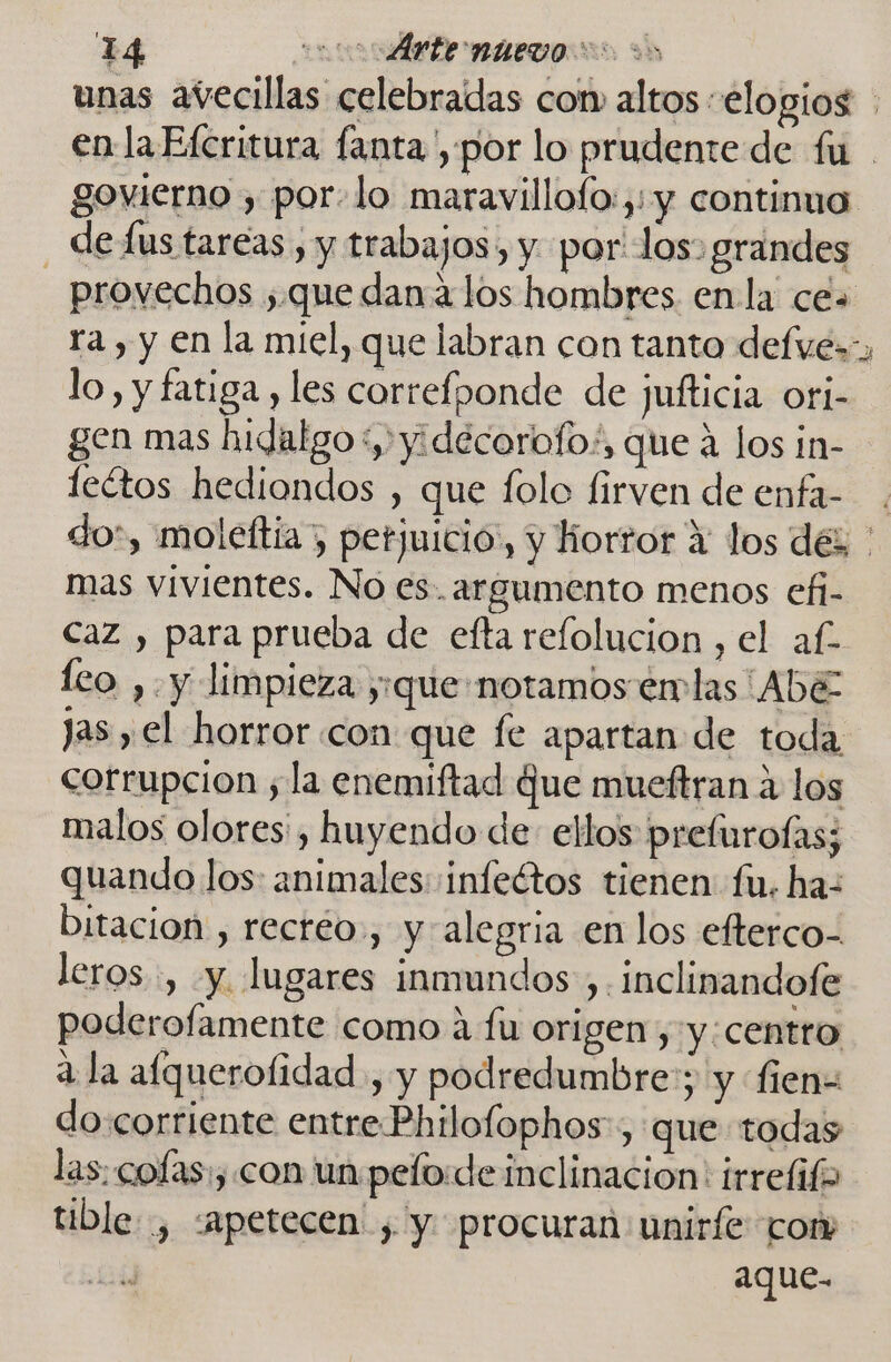 unas avecillas celebradas com altos «elogios | en la Efcritura fanta, por lo prudente de fu . govierno , por.lo maravillofo:,:y continuo de lus tareas, y trabajos, y. por: los: grandes provechos ,.que dana los hombres. en la ce» ra , y en la miel, que labran con tanto defves- lo, y fatiga , les correfponde de jufticia ori- gen mas hidalgo+,yidécorofo:, que á los in- lectos hediondos , que folo firven de enfa- do, moleftia”, perjuicio, y horror 4 los dés ' mas vivientes. No es. argumento menos efi- Caz , para prueba de efta refolucion , el af leo ,. y limpieza y:que notamos emlas ALE Jas , el horror con que fe apartan de toda corrupcion ;la enemiftad Que mueftran a los malos olores: , huyendo de ellos prefurofas; quando los: animales: :infeótos tienen fu. ha: bitacion , recréo., y alegria en los efterco- leros:, y. lugares inmundos , Inclinandofe poderofamente como a fu origen , y:centro a la afquerofidad , y podredumbre:; y fien= do corriente entre Philofophos-, que todas las: cofas:, con un pefo:de inclinacion: irrefifa tible , «apetecen ; y procuran uniríe cor aque-