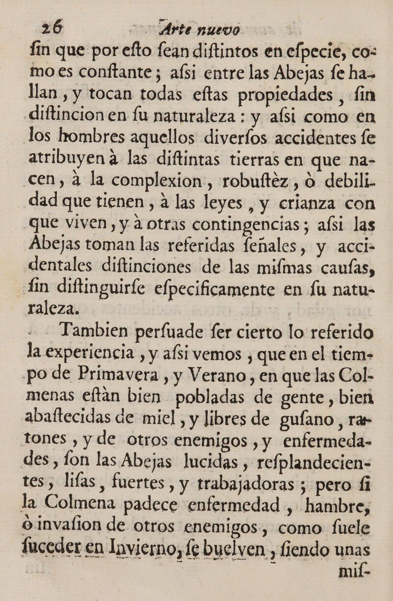 fin que por efto fean diftintos en efpecie, cos mo.es conftante; afsi entre las Abejas fe ha- lan , y tocan todas eftas propiedades , fin diftincion en fu naturaleza : y aísi como en los hombres aquellos diveríos accidentes fe atribuyen a las diftintas tierras en que na- cen, a la complexion, robuítéz , 0 debili- - dad que tienen, á las leyes , y crianza con que viven, y a otras contingencias; aísi las Abejas toman las referidas feñales, y acci- dentales diftinciones de las miflmas cauías, Lin diftinguiríe efpecificamente en fu natu- raleza. | ; - Tambien perfuade fer cierto lo referido la experiencia , y afsi vemos , que en el tiem- po de Primavera , y Verano, en que las Col- menas eftan bien pobladas de gente, bien abaftecidas de miel, y libres de gufano, rar tones , y de otros enemigos , y enfermeda- des, lon las Abejas Jucidas , refplandecien- tes, lifas, fuertes, y trabajadoras ; pero fi la Colmena padece enfermedad , hambre, O invalion de otros enemigos, como fuele fuceder en Invierno, fe buelven , fiendo unas 35 | mií-