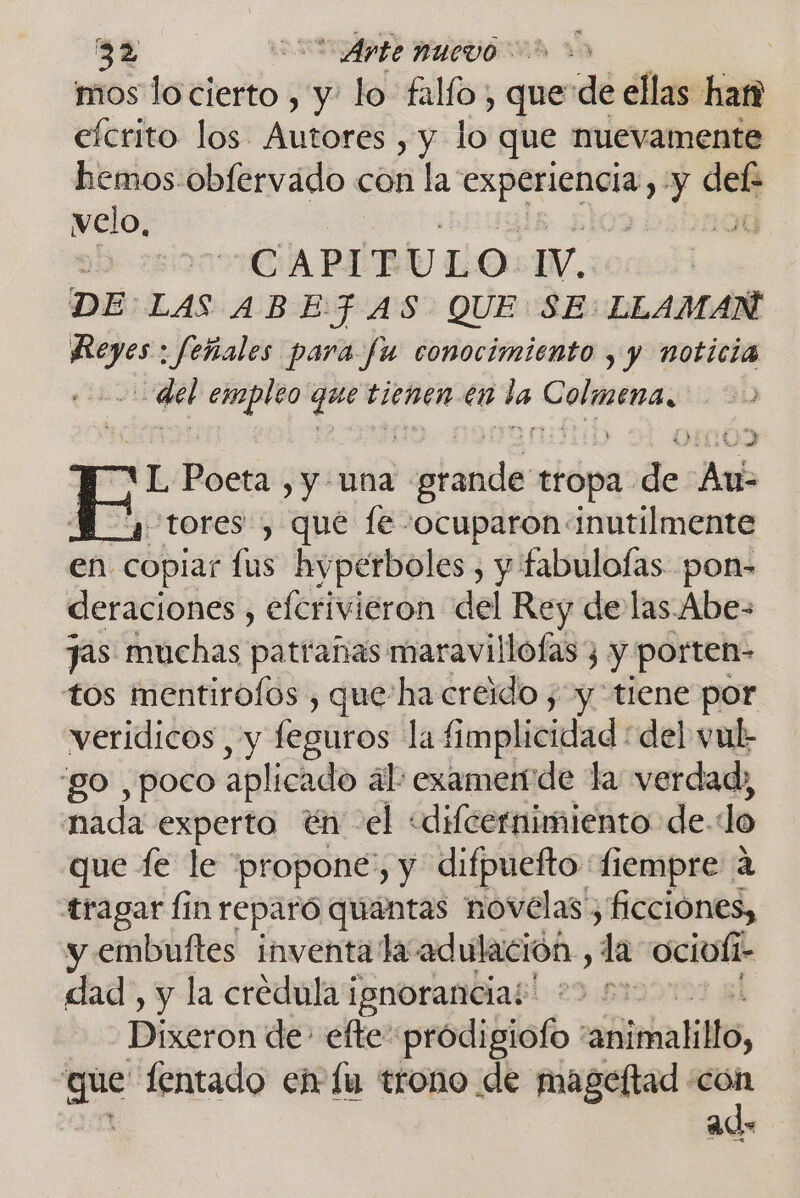 mos lo cierto , y- lo falfo; que de ellas han efcrito los Autores , y lo que nuevamente hemos-obfervado con la: Irati y 10N velo, Dad CAPIT U LO IV. DE: LAS ABE: FAS QUE SE: LLAMAN paja ¡feñales para fu conocimiento , y noticia qe empleo quet, tienen en de orita ¡E e , y una pollas tropa de: Bad “tores , que le -ocuparon inutilmente en copiar fus hyperboles , y fabulofas pon- deraciones , elcrivieron del Rey de las Abe- jas muchas patrañas maravillófas, y porten- tos mentirolos , que'ha creido ; y tiene por veridicos , y feguros la fimplicidad del vul: go , poco aplicado ál: examende la verdad, nada experto én el «difcernimiento de. do que fe le “propone, y difpuefto fiempre a tragar Íin reparó quantas novelas , ficciónes, y embuftes inventa la adulación , la ociufi- 1- dad, y la credula ignorancia! 29 2 Dixeron de efte prodigiofo vañlimalillo, Eat fentado en lu trono de mageftad cón ad»