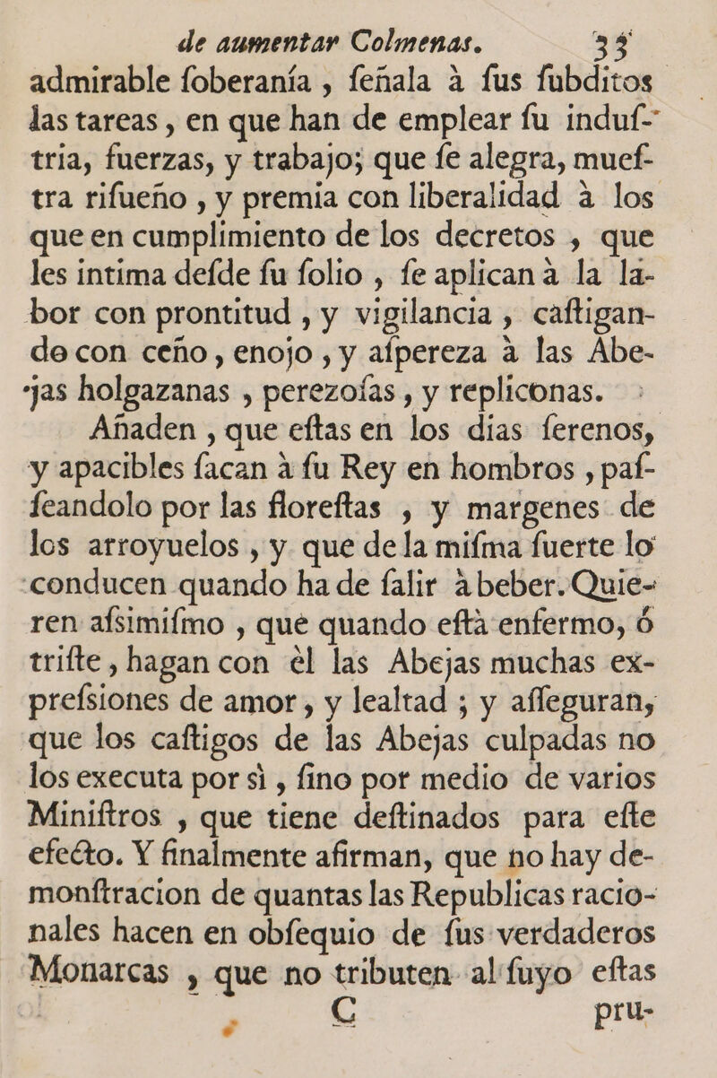 admirable foberanía , feñala a fus fubditos las tareas , en que han de emplear fu induf- tria, fuerzas, y trabajo; que le alegra, muef- tra rifueño , y premia con liberalidad a los que en cumplimiento de los decretos , que les intima deíde fu folio , fe aplicana la la- bor con prontitud , y vigilancia , caftigan- de con ceño, enojo , y afpereza a las Abe- jas holgazanas , perezoías , y repliconas. Añaden , que eftas en los dias lerenos, y apacibles facan a fu Rey en hombros , paí- eandolo por las floreftas , y margenes. de los arroyuelos , y que de la mifma fuerte lo' conducen quando ha de falir abeber.Quie- ren afsimifmo , qué quando efta enfermo, trifte , hagan con el las Abejas muchas ex- preísiones de amor, y lealtad ; y affeguran, que los caftigos de las Abejas culpadas no los executa por si , fino por medio de varios Miniftros , que tiene deftinados para efte efeéto. Y finalmente afirman, que no hay de- monftracion de quantas las Republicas racio- nales hacen en obfequio de fus verdaderos Monarcas , que no tributen al fuyo eftas ¿ SS pit;