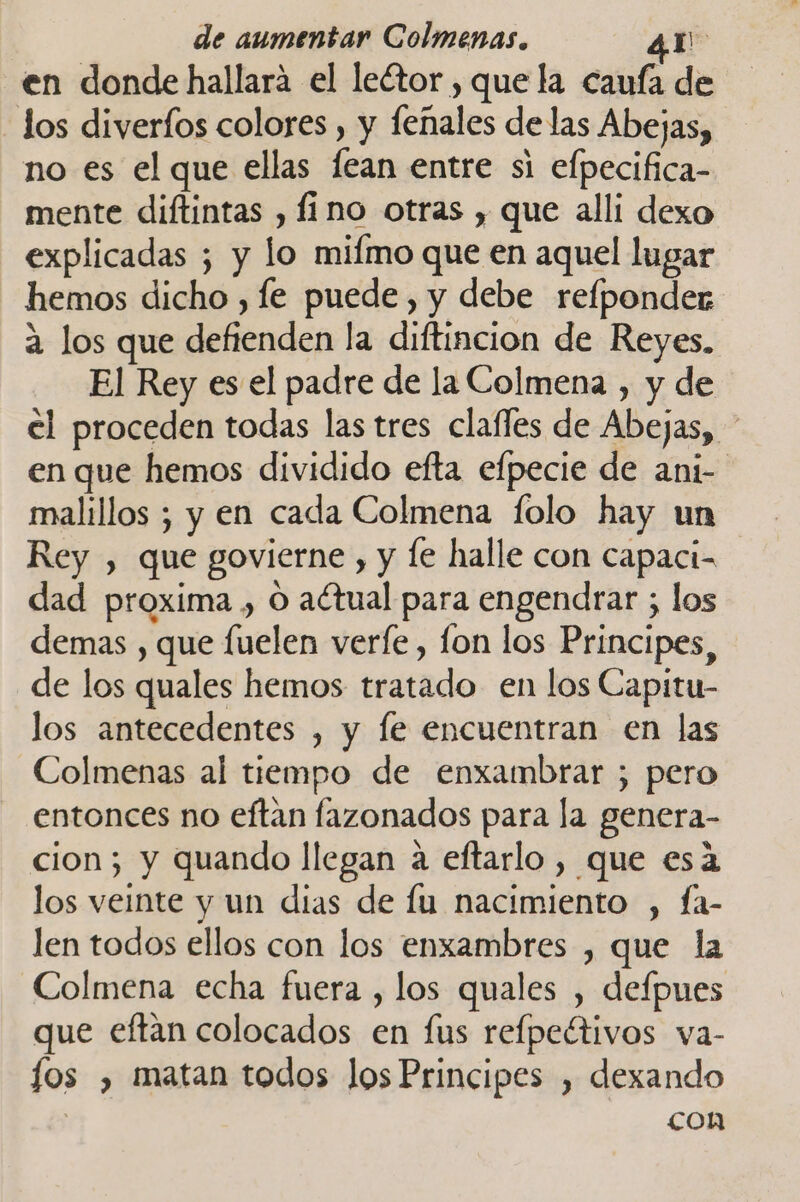 en donde hallará el leétor , que la caufa de los diverfos colores , y feñales de las Abejas, no es el que ellas lean entre si efpecifica- mente diftintas , fino otras , que alli dexo explicadas ; y lo mifmo que en aquel lugar hemos dicho , fe puede, y debe relponder a los que defienden la diftincion de Reyes. El Rey es el padre de la Colmena , y de el proceden todas las tres clafles de Abejas, en que hemos dividido efta efpecie de ani- malillos ; y en cada Colmena folo hay un Rey , que govierne , y le halle con capaci- dad proxima , O actual para engendrar ; los demas , que fuelen verfe, fon los Principes, de los quales hemos tratado en los Capitu- los antecedentes , y le encuentran en las Colmenas al tiempo de enxambrar ; pero entonces no eftan fazonados para la genera- cion; y quando llegan a eftarlo, que esá los veinte y un dias de fu nacimiento , fa- len todos ellos con los enxambres , que la Colmena echa fuera , los quales , defpues que eftan colocados en fus refpeétivos va- fos , matan todos los Principes , dexando i con