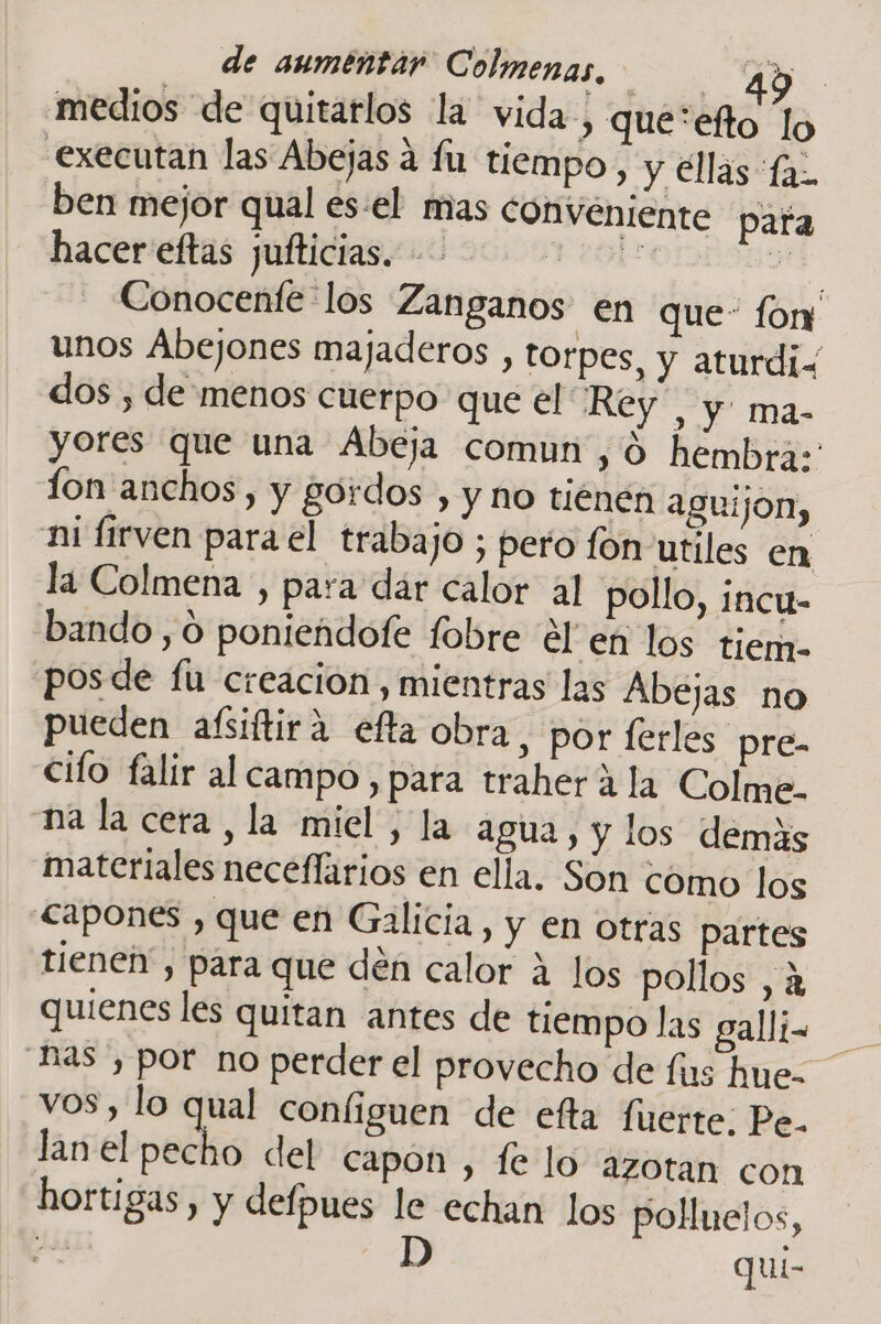 medios de quitarlos la vida » que*efto lo executan las Abejas a fu tiempo, y ellas fa. ben mejor qual es:el mas conveniente pata hacer eftas jufticias. FEAS Dd Conocenfe-los Zanganos en que- for unos Abejones majaderos , torpes, y aturdiz dos , de menos cuerpo que el Rey”, y ma- yores que una Abeja comun ,0 hembra: fon anchos, y gordos , y no tiénén aguijon, ni firven para el traba JO ; pero fon utiles en la Colmena , para dar calor al pollo, incu- bando ,0 ponieádofe fobre él en los tiem. posde fu creacion, mientras las Abejas no pueden aífsiftira efta obra, por ferles pre- cilo falir al campo, para traher á la Colme. na la cera, la miel, la agua, y los demas materiales neceflarios en ella. Son como los &lt;apones , que en Galicia, y en otras partes tienen, para que dén calor a los pollos , a quienes les quitan antes de tiempo las gall;- vos, lo qual coníiguen de efta fuerte; Pe. lanel pecho del capón , fe lo azotan con hortigas , y defpues le echan los polHuelos, pd D quí-