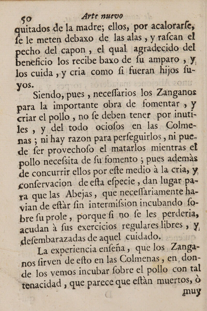 quitados de la madre; ellos, por acalorarfe, fe le meten debaxo de las alas , y rafcan el pecho del capon , el qual agradecido del beneficio los recibe baxo de fu amparo , y los cuida , y cria como fi fueran hijos fu- yos. | | Om Siendo, pues , neceffarios los Zanganos para la importante obra de fomentar , y criar el pollo, no fe deben tener por inutt- les , y del todo ociofos en las Colme- mas ; ni hay razon para perfeguirlos, ni pue- de fer provechofo el matarlos mientras el pollo necefsita de fu fomento ; pues además de concurrir ellos por efte medio a la cria, y confervacion deefta efpecie , dan lugar pa- ra que las Abejas, que necellariamente ha- vian de eftar fin intermifsion incubando fo- bre fu prole, porquefi no le les perderia, acudan A fus exercicios regulares libres , y, defembarazadas de aquel cuidado. EEA La experiencia enfeña , que los. Zanga- nos firven de efto en las Colmenas, en don- de los vemos incubar fobre el pollo con tal “genacidad , que parece que eltán muertos, Ó muy