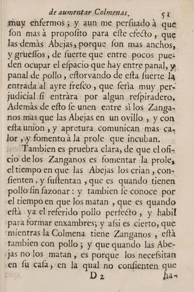 muy enfermos; y aun me perfuado 4 que las demas Abejas, porque fon mas anchos, y grueflos , de fuerte que entre pocos pue: den ocupar el efpacio que hay entre panal, y panal de pollo , eftorvando de efta fuerte: la entrada al ayre frelco , que feria muy per= judicial fi entrara por algun refpiradero, Además de efto fe unen: entre silos Zanga- nos. mas que las Abejas en un ovillo. , y con efta UMOn , y apretura comunican mas- Cas lor yy fomento a la prole que incuban. 15 Tambien es pruebra clara, de que el ofi= cio delos Zanganos es fomentar la prole, el tiempo en que las Abejas los crian, con» fienten, y fuftentan ,que es quando tienen pollo fin fazonar : y tambien le conoce por el tiempo en que los matan , que es quando efta ya el referido pollo perfeéto , y habil para formar enxambres; y afsi es cierto, que mientras la Colmena tiene Zanganos , eftá tambien con pollo; y que quando las Abe- jas no los matan , es porque los necefsitan en lu cafa, en la qual no confienten que D 2 has