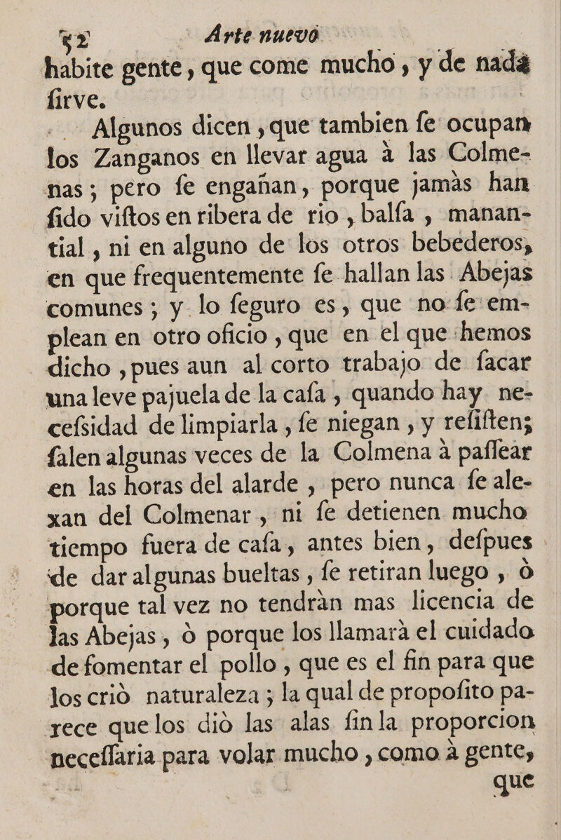 (5) Artenuevó habite gente, que come mucho , y de nadá lirve. | - Algunos dicen ,que tambien [e ocupan los Zanganos en llevar agua a las Colme- nas; pero fe engañan, porque jamas han fido viftos en ribera de rio, balía , manan- tial , ni en alguno de: los otros bebederos, en que frequentemente fe hallan las Abejas comunes ; y lo feguro es, que no fe: em- plean en otro oficio , que en el que «hemos dicho ,pues aun al corto trabajo de facar una leve pajuela de la cafa , quando hay. ne- ceísidad de limpiarla , le niegan , y reliftenz falen algunas veces de la Colmena á paflear en las horas del alarde , pero nunca fe ale- xau del Colmenar , ni fe detienen mucho tiempo fuera de caía, antes bien, defpues ide dar algunas bueltas , le retiran luego , O porque tal vez no tendrán mas licencia de las Abejas , O porque los llamara el cuidado de fomentar el pollo , que es el fin para que los crió naturaleza ; la qual de propofito pa- yece quelos dió las alas finla proporcion neceflaria para volar mucho , como á gente, que