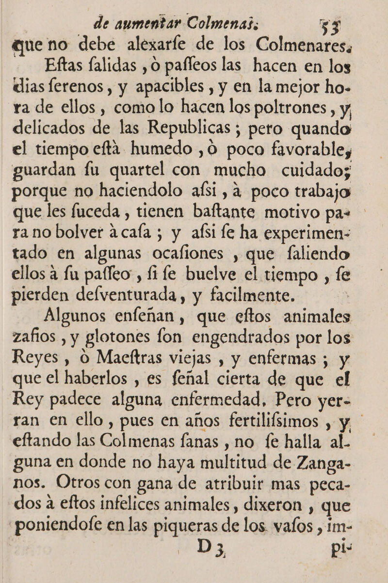 queno debe alexaríe de los Colmenares. - —Eftas lalidas , O pafleos las hacen en los dias ferenos, y apacibles , y en la mejor ho- ra de ellos, como lo hacen los poltrones, y; delicados de las Republicas ; pero quando el tiempo efta humedo ,0 poco favorable, guardan fu quartel con mucho cuidado; porque no haciendolo afsi , a poco trabajo que les fuceda , tienen baftante motivo paz ra no bolver acaía ; y aísi le ha experimen- tado en algunas ocafiones , que faliendo ellos a fu paíleo, fi le buelve el tiempo , fe pierden delventurada , y facilmente. Algunos enfenan, que eftos animales zafios , y glotones fon engendrados por los Reyes , O Macftras viejas , y enfermas ; y que el haberlos , es feñal cierta de que el Rey padece alguna enfermedad, Pero yer- ran en ello , pues en años fertilifsimos , y eftando las Colmenas fanas , no (e halla aL guna en donde no haya multitud de Zanga- nos. Otros con gana de atribuir mas peca- dos a eftos infelices animales, dixeron , que 'poniendote en las piqueras de los. vafos , im- D 3 pi