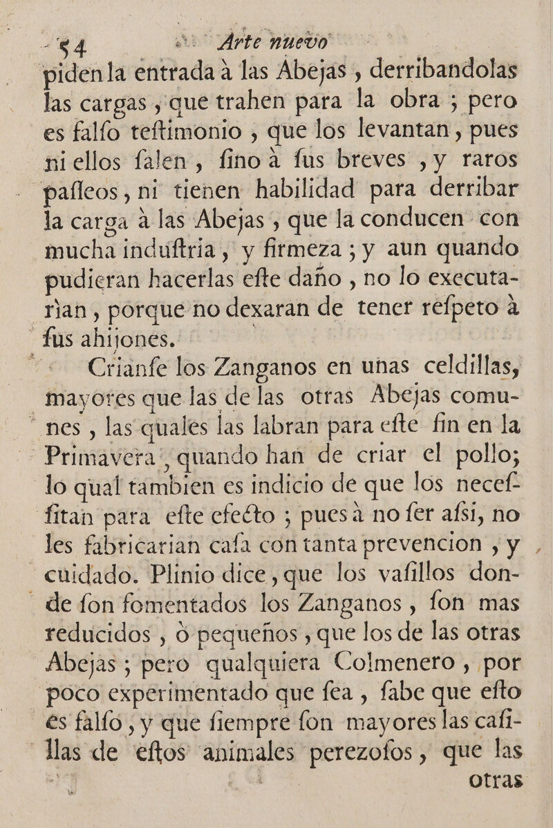 -84 A Arte nuevo ide | pidenla entrada a las Abejas , derribandolas las cargas , que trahen para la obra ; pero es falío teftimonio , que los levantan , pues ni ellos falen , fino a fus breves ,y raros paíleos, ni tienen habilidad para derribar la carga á las Abejas , que la conducen con mucha induftria, y firmeza ; y aun quando pudieran hacerlas efte daño , no lo executa- ran , porque no dexaran de tener refpeto a fus ahijones.: | =&lt;Crianfe los Zanganos en unas celdillas, mayores que las de las otras Abejas comu- “ nes, las qualés las labran para efte fin en la Primavera”, quando han de criar el pollo; lo qual tambien es indicio de que los necef fitan para efte efeéto ; puesa no fer aísi, no les fabricarian caía con tanta prevencion , y - cuidado. Plinio dice, que los vafillos don- de fon fomentados los Zanganos , fon mas reducidos , O pequeños , que los de las otras Abejas; pero qualquiera Colmenero , por poco experimentado que fea , fabe que efto es fallo , y que fiempre fon mayores las cafi- las de eftos animales perezofos, que las ; i otras 1