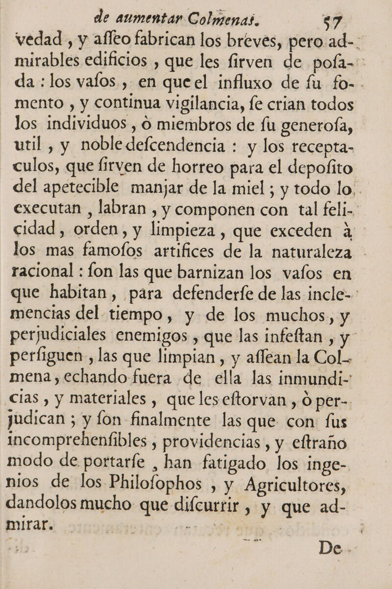 vedad , y afleo fabrican los breves, pero.ad-- mirables edificios , que les firven de pofa- da : los valos , en queel influxo de fu fo-. mento , y continua vigilancia, le crian todos los individuos , O miembros de fu generoÍa, util , y nobledefcendencia : y los recepta- culos, que Íirven de horreo para el depofito | del apetecible manjar de la miel ; y todo lo. . executan , labran , y componen con tal feli- cidad, orden, y limpieza , que exceden a: los mas famofos artifices de la naturaleza - racional : lon las que barnizan los valos en que habitan, para defenderfe de las incle- mencias del tiempo, y de los muchos, y perjudiciales enemigos , que las infeltan , y perfiguen, las que limpian , y afléan la Col. mena, echando fuera de ella las inmundi- Clas , y materiales , queles eftorvan , Ó per- judican 5 y fon finalmente las que con fus incomprebeníibles , providencias , y eftraño modo de portarfe , han fatigado los inge- nios de los Philolophos , y Agricultores, dandolos mucho que difcurrir, y que ad- mirar. | ja | | | De .