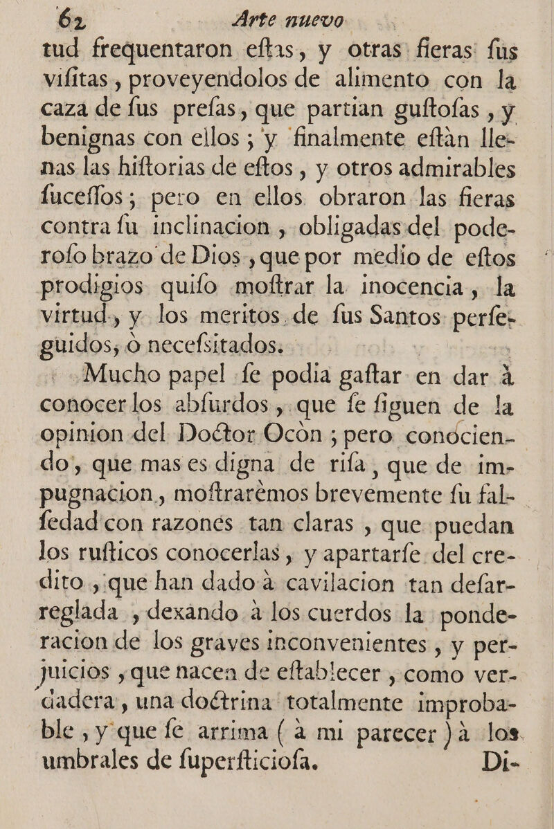 tud frequentaron eftas, y otras: fieras: fs vilitas , proveyendolos de alimento con la caza de lus preías, que partian gultoías , y benignas con ellos ; y finalmente eftán lle- nas las hiftorias de eftos , y otros admirables fucellos; pero en ellos obraron las fieras contra lu inclinacion , obligadas del pode- rofo brazo de Dios, que por medio de eltos prodigios quifo .moftrar la. inocencia, la virtud., y los meritos. de fus Santos perfe- guidos, o necefsitados. y 023 : Mucho papel «fe podia gaftar en dar a conocerlos abfurdos , que fe figuen de la opinion del Doétor Ocon ; pero conocien- do', que mas es digna de rifa, que de im- pugnacion , moftrarémos brevemente fu fal- fedad'con razonés tan claras , que puedan los rufticos conocerlas, y apartarle del cre- dito,:que han dado a cavilacion tan defar- reglada , dexando a los cuerdos la ponde- racion de los graves Inconvenientes , y per- juicios y que nacen de eftablecer , como ver- dadera, una doétrina totalmente improba- ble , y que fe arrima ( a mi parecer )a los umbrales de fuperfticiofa, Di-