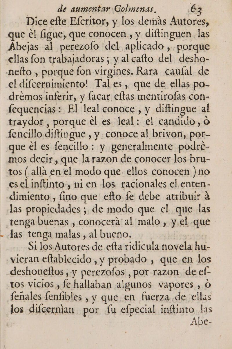 Dice efte Efcritor, y los demás Autores, que el figue, que conocen , y diftinguen las Abejas al perezolo del aplicado , porque ellas lon trabajadoras ; y al cafto del desho- el difcernimiento! Tal es, que de ellas po- drémos inferir, y lacar eftas mentirofas con- lequencias: El leal conoce , y diftingue al traydor , porque el es leal: el candido, o fencillo diftingue , y conoce al brivon, por- que el es fencillo : y generalmente podré- mos decir , que la razon de conocer los bru- tos (alla enel modo que. ellos conocen )no esel inftinto , ni en los racionales el enten- dimiento , fino que efto fe debe atribuir a las propiedades ; de modo que el que las las tenga malas , al bueno. silg Si los Autores de efta ridicula novela hu- vieran eftablecido , y probado , que. en los deshoneftos , y perezolos , por razon. de ef- tos vicios , fe hallaban algunos vapores , O fenales fenfibles , y que en fuerza de ellas los difcernian por fu efpecial inftinto las Abe-