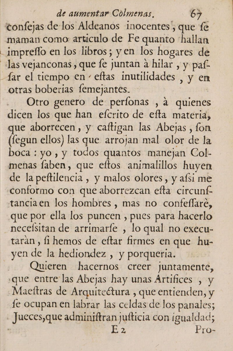 tonfejas de-los Aldeanos inocentes”, que fe maman como: articulo de Fe quanto “hallan - impreflo en los libros; y en los hogares de las vejanconas , que le juntan a hilar , y paf- far el tiempo en - eftas inutilidades , y en otras boberias femejantes. Otro genero de perfonas , á quienes dicen los que han efcrito de efta materia, que aborrecen, y caftigan las Abejas , fon (fegun ellos) las que arrojan mal olor de la boca : yo , y todos quantos manejan Col- menas faben, que eftos animalillos huyen de la peftilencia , y malos olores, y afsi me «conformo con que aborrezcan efta circunf tanciaen los hombres , mas no confellare, que por ella los puncen , pues para hacerlo neceísitan de arrimarfe , lo qual no execu- taran , li hemos de eftar firmes en que hu- yen de la hediondez , y porqueria. | Quieren hacernos creer juntamente, «que entre las Abejas hay unas Artifices , y -Maceftras de Arquiteétura , que entienden, y le ocupan en labrar las celdas de los panales; - Jueces,que adminiftran jufticia con igualdad; 2 Pro-