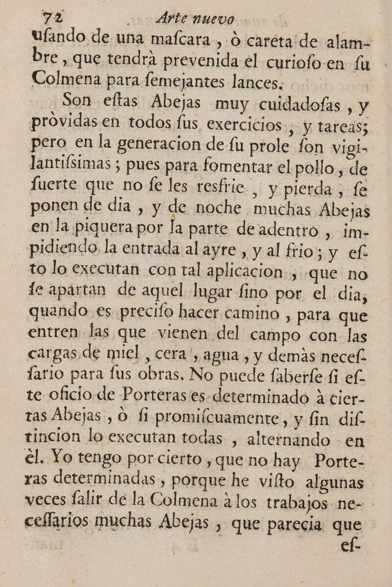 Ulando de una mafcara , O caréta de alam- bre , que tendrá prevenida el curiofo-en. fu Colmena para femejantes lances. ? Son eftas Abejas muy cuidadofas , y providas en todos fus exercicios , y tareas; pero en la generacion de fu prole fon vigl&gt; lantiísimas ; pues para fomentar el pollo, de fuerte que no fe les resfrie_ y pierda, fe ponen de día , y de noche muchas Abejas en la piquera por la parte deadentro , im- pidiendo la entrada al ayre, y al frio; y ef- to lo executan con tal aplicacion, que no le apartan de aquel lugar fino por el dia, quando es precifo hacer camino , para que entren las que vienen del campo con. las cargas de miel , cera', agua , y demás necef. lario para fus obras. No puede laberle £i ef te oficio de Porteras es determinado a cier- tas Abejas , O li promilcuamente, y fin dif tincion lo executan todas , alternando - en el. Yo tengo por cierto , que no hay. Porte- ras determinadas , porque he vifto algunas veces falir de la Colmena alos trabajos ne- ceflarios muchas Abejas , que parecia 1 €l-