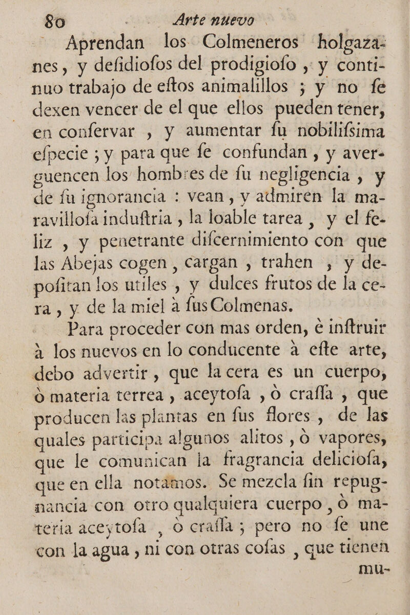 Aprendan los Colmeneros holgaza- nes, y defidiofos del prodigiofo , y conti- nuo trabajo de eftos animalillos ; y no fe dexen vencer de el que ellos pueden tener, en confervar , y aumentar fu nobilifsima efpecie ; y para que fe confundan , y aver- guencen los hombres de fu negligencia , y de fu ignorancia : vean, y admiren la ma- ravilloía induftria , la loable tarea , y el fe- liz , y penetrante difcernimiento con que las Abejas cogen , cargan , trahen , y de- pofitan los utiles , y dulces frutos de la ce- ra, y de la miel a fas Colmenas. Para proceder con mas orden, é inftruir 2 los nuevos en lo conducente a efte arte, debo advertir, que la cera es un cuerpo, O materia terrea , aceytoía , O crafla , que producen las plantas en lus flores , de las quales participa algunos alitos , ó vapores, que le comunican la fragrancia deliciofa, que en ella notamos. Se mezcla fin repug- mancia con otro qualquiera cuerpo, O ma- teria aceytofa , O crafla; pero no fe une con la agua , ni con otras colas , que tienen | mu-