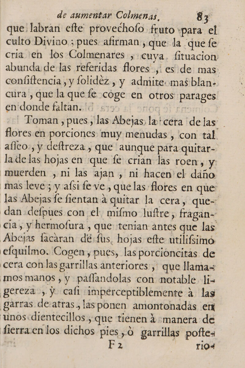 que labran efte provechofo fruto «para el culto Divino. ; pues: afirman , que la que fe cria en los Colmenares , «cuya. fituacion: abunda de las referidas flores ,! es de mas. coníittencia , y folidéz., y admite mas blan- cura , que la que fe cóge en otros parages enidonde faltansid 83595 50 0103 3 cr | - Toman ) pues, las Abejas, la cera delas flores en porciones muy menudas , con tal aílco:, y deftreza , que aunque para quitar- la de las hojas en que fe crian las roen, y muerden , ni las ajan , ni hacen'el daño mas leve; y afsi fe ve , que las: flores en que las Abejas le fientan a quitar la cera, que- dan defpues con el, mifmo luftre, fragan- cia, y hermofura , que tenian antes que las Abejas facaran dé:fus, hojas efte utilifsimó efquilmo. Cogen , pues, las porcioncitas de ¿cera con las garrillas anteriores: ,' que llama= mos manos , y paflandolas con notable li= gereza , y. cafi imperceptiblemente a. las garras de-atras, lasponen amontonadás en unos:dientecillos , que tienen 4 manera de dierra.enlos dichos pies ,0 garrillas poftes dé Ez A