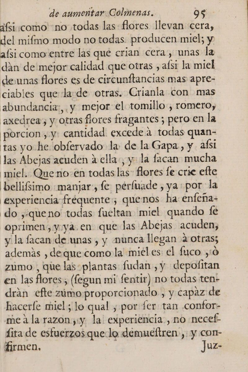 ¿fsi:como “no todas las flores llevan cera, del mifmo modo no todas. producen miel; y aísi como entre las que crian cera, unas la dán de mejor calidad que otras , aísi la miel deunas flores es de circunftancias mas apre- ciables que la de otras. Crianla con mas abundancia:,. y mejor: el tomillo, romero, axedrea; y otras flores fragantes ; pero en la porcion, y: cantidad. excede a todas quan- tas yo he obfervado la: de la Gapa, y. afsi las Abejas acuden a ella, y la facan mucha miel. Queno en todas las flores fe crie efte 'bellifsimo «manjar, le perfuade , ya por la experiencia fréquente; quenos ha enfeña- do ,:queno todas fueltan miel quando (e oprimen, y ya.en que las Abejas acuden, y la facan de unas , y munca llegan 4 otras; además , deque como la miél es: el fuco ,'0 zumo , que las: plantas fudan , y depofitan en las flores (legun mi fentir) no todas ten- drán efte zamoproporcionado , y capaz de hacerfe miel; lo qual , por fer tan .confor- mea la razon,:y la: experiencia , no necef- fita de esfuerzos quelo demueítren , y con- firmen. e Juz-