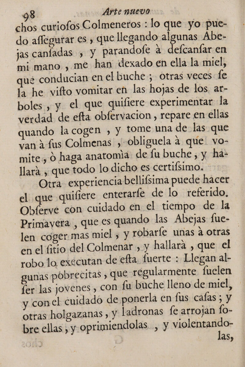 chos curiofos Colmeneros : lo que yo pue- do aflegurar es , que llegando algunas Abe- jas canfadas ) Y parandofe a defcanfar en mi mano , me han dexado en ella la miel, que conducian en el buche ; otras veces fe la he vifto vomitar en las hojas de los. ar- boles , y el que quifiere experimentar la verdad de efta obfervacion , repare en ellas quando la cogen , y tome una de las que van 1 fus Colmenas , -obliguela 4 que. vo- mite, O haga anatomia de fu buche, y ha- llará , que todo lo dicho es certifsimo. Otra experiencia bellifsima puede hacer el. que quifiere enteraríe de lo referido, Obferve con cuidado en el tiempo de la Primavera , que es quando las Abejas fue- len coger mas miel , y robaríe unas a otras | en el fitio del Colmenar , y hallará , que el robo lo executan de efta. fuerte : Llegan al- gunas póbrecitas , que régularmente fuelen fer las jovenes, COn fu buche lleno de miel, y conel cuidado de ponerla en fus cafas ; y otras holgazanas ) Y ladronas fe arrojan fo- bre ellas , y oprimiendolas , y violentando- las,