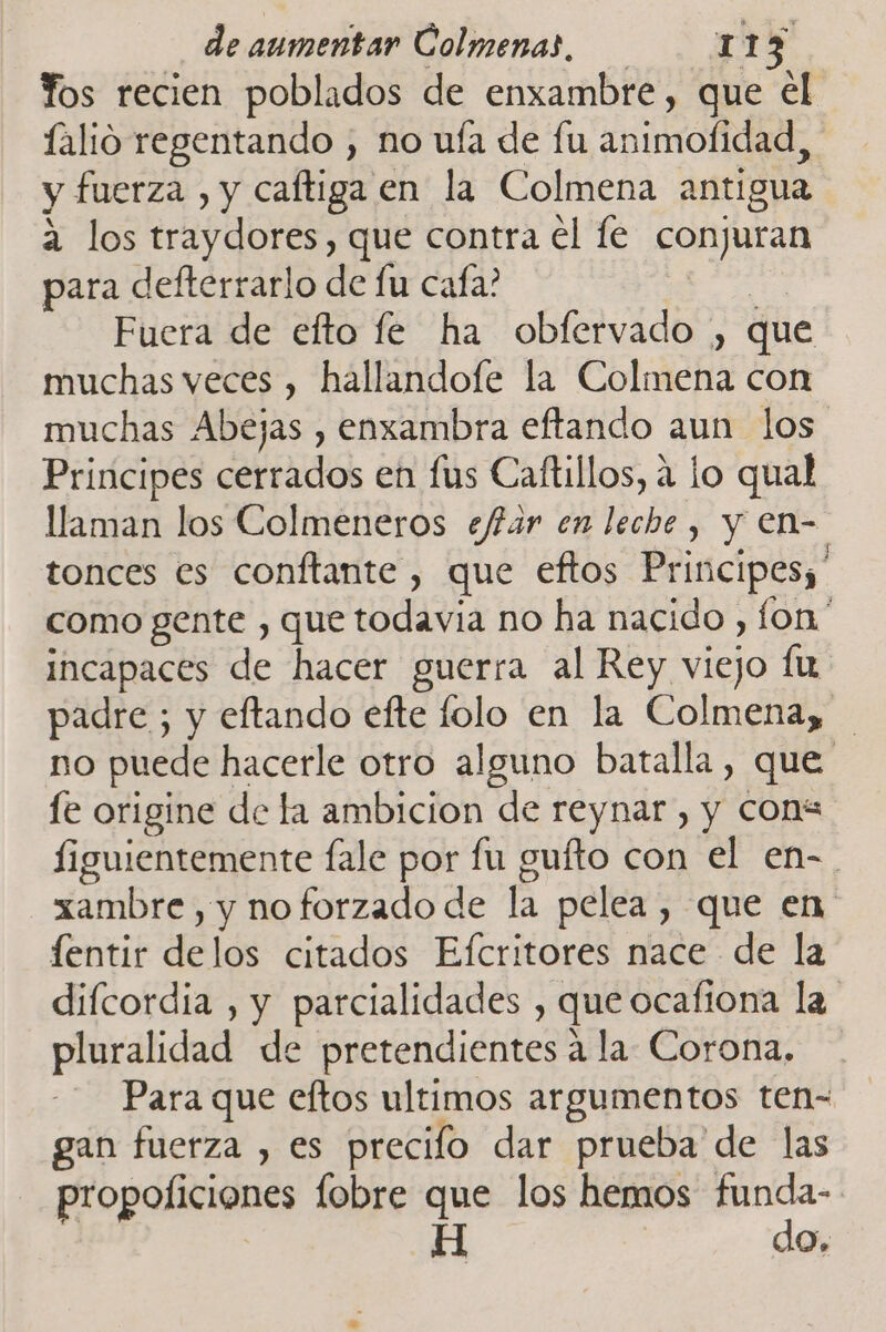 Yos recien poblados de enxambre, que el falio regentando , no uía de fu animofidad y fuerza , y caftiga en la Colmena antigua 2 los traydores, que contra el fe conjuran para defterrarlo de fu cafa? Fuera de efto fe ha obfervado , que muchas veces , hallandofe la Colmena con muchas Abejas , enxambra eftando aun los Principes Cetiados ef Ufis Caftillos, a lo qual llaman los Colmeneros ejfar en leche , y en- tonces es conftante , que eftos Principes;' como gente , que todavia no ha nacido , fon' incapaces de hacer guerra al Rey viejo fu padre ; y eftando efte lolo en la Colmena, no puede hacerle otro alguno batalla, que fe origine de la ambicion de reynar , y cons figuientemente fale por fu gufto con el en-. xambre , y no forzado de la pelea , que en fentir delos citados Efcritores nace de la difcordia , y parcialidades , que ocafiona la pluralidad de pretendientes a la Corona. Para que eftos ultimos argumentos ten- gan fuerza , es precilo dar prueba de las propoficiones fobre que los hemos oo A O»