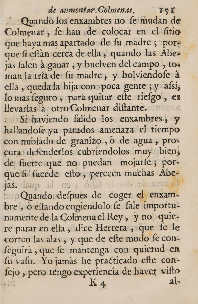 Quando los enxambres no fe: mudan de Colmenar , fe:han de colocar en el fitio que haya mas apartado de fu madre ; pors que fiveftan cerca de ella, quando las Abes jas falen ¿ganar , y buelven del campo , tos man la triade: fu madre, y bolviendofe. a ella , quedada hija:conopoca gente; y aísi, lo mas feguro , para quitar efte rielgo , es llevarlas 'a: otro Colmenar diftante. eo Sirhaviendo falido los enxambres, y hallandofe ya parados amenaza el tiempo con mublado de granizo , O de agua, pro: cura» defenderlos: cubriendolos muy bien, de: fierte:que no. puedan mojarfe; por- que fi fucede: efto, perecen muchas Abe= as. ( ; ¡Quando :defpues de coger el enxam- bre ,-0 eftando cogiendolo fe fale importu- namente de la Colmena el Rey, y no quie- re parar en ella; dice Herrera, que fe le corten las alas , y que de efte modo fe con. feguira , que fe mantenga con quietud en fu valo. Yo jamas he praéticado efte con- fejo , pero téngo experiencia de haver vifto 4 al-