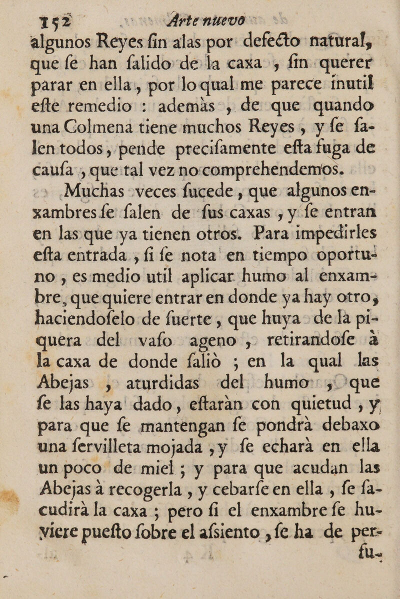 EG en algunos Reyes fin alas por defeéto natural, que le han falido de la caxa , fin querer parar en ella, por loqual me parece inutil efte remedio : ademas , de que quando una Colmena tiene muchos Reyes, y le fa- len todos , pende precilamente efta fuga de cauía , que:tal vez no.comprehendemos. - Muchas veces fucede , que algunos en- xambres fe falen de fus:caxas , y [e entran en las. que ya tienen otros. Para impedirles efta entrada, fi le nota en tiempo oportu= no , es medio util aplicar humo al enxam= bre, que quiere entrar en donde ya hay otros haciendofelo de fuerte , que huya- dela pi- quera del vafo ageno , retirandofe a la caxa de donde falio ; en la qual las Abejas ,: aturdidas del humo: y 'que le las haya dado, eftaran con quietud , y para que le mantengan le pondra debaxo una ervilleta mojada ,y fe echara en ella un poco de miel; y para que acudan las Abejas a recogerla , y cebaríe en ella , fe fa- cudira la caxa ; pero fi el enxambre fe hu- viere puelto fobre el afsiento ,fe ha de pes P | | Us