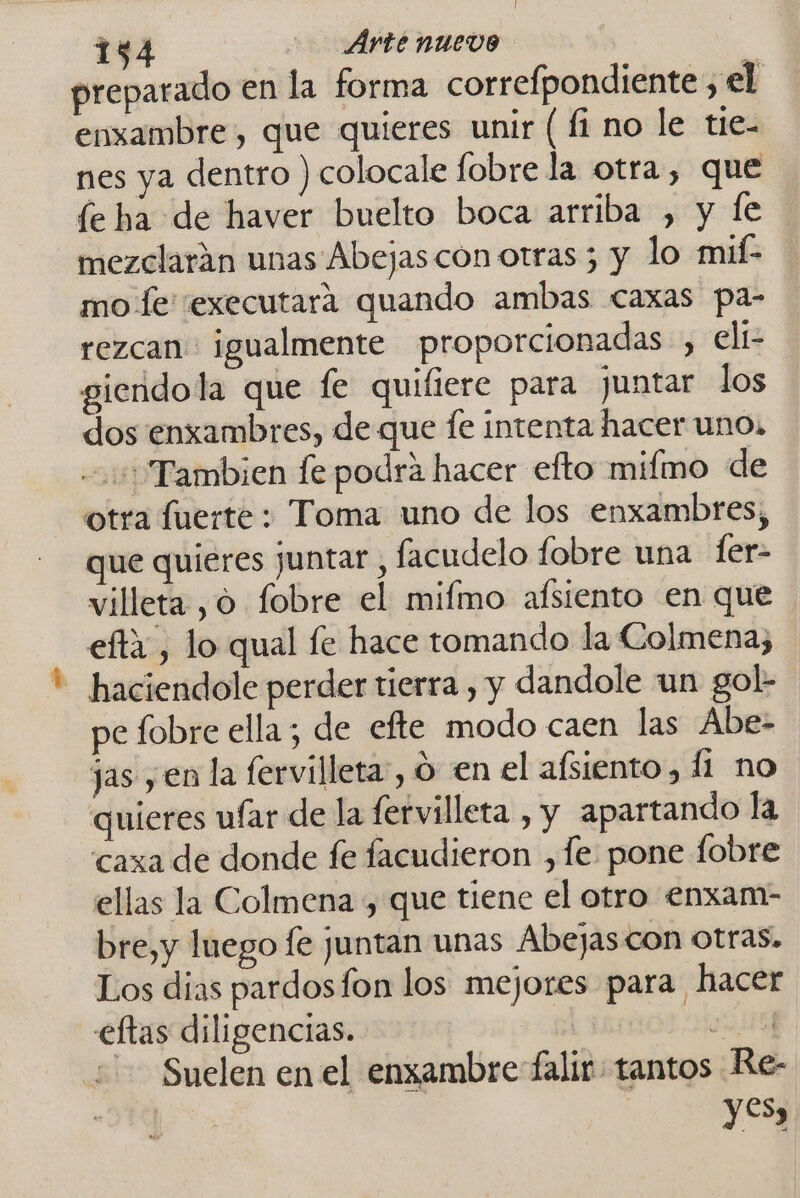 134 Ártenuevo Se preparado en la forma correfpondiente ,el enxambre, que quieres unir ( fi no le tie- nes ya dentro ) colocale fobre la otra, que le ha de haver buelto boca arriba , y fe mezclarán unas Abejas con otras 5 y lo mif- mo fe sexecutara quando ambas caxas pa- rezcan igualmente proporcionadas, eli giendola que fe quifiere para juntar los dos enxambres, de que fe intenta hacer uno, Tambien fe podra hacer efto mifmo de otra fuerte: Toma uno de los enxambres, que quieres juntar , facudelo fobre una ler- villeta , 0 fobre el mifmo afsiento en que efta, lo qual fe hace tomando la Colmena, - haciendole perder tierra , y dandole un gol- pe fobre ella; de efte modo caen las Abe- jas y en la fervilleta, o en el afsiento, 11 no quieres ufar de la fervilleta , y apartando la caxa de donde fe facudieron ,fe: pone fobre ellas la Colmena , que tiene el otro enxam- bre,y luego fe juntan unas Abejas con otras. Los dias pardosfon los mejores para hacer eftas diligencias. G4N Suelen en el enxambre falir tantos Re- | yes,