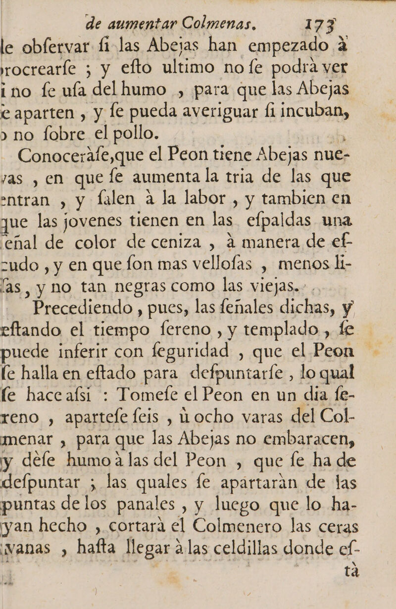 le obfervar fi las Abejas han empezado 4 rocrearíe ; y efto ultimo no fe podra yer ino fe ufa del humo , para que las Abejas e aparten , y le pueda averiguar £1 JcUid &gt; no fobre el pollo. Conocerafe,que el Peon tiene Abejas nue- yas , en que fe aumenta la tria de las que entran , y falen a la labor , y tambien en que las jovenes tienen en las. efpaldas una 'eñal de color de ceniza , á manera de ef- zudo , y en que fon mas vellofas y MENOS li- las , y no tan negras como las viejas. Precediendo , pues, las fenales dichas, y eftando el tiempo fereno , y templado , fe puede inferir con feguridad , que el Peon le halla en eftado para defpuntarle , lo qual le haceafsí : Tomefe el Peon en un dia fe- reno , apartefe feis , ocho varas del Col- Ímenar , para que las Abejas no embaracen, y defe humoa las del Peon , que le ha de defpuntar ; las quales fe apartaran de las puntas de los panales , y luego que lo ha- yan hecho , cortará el Colmenero las ceras vanas , hafta llegar á las celdillas donde ef- tá es