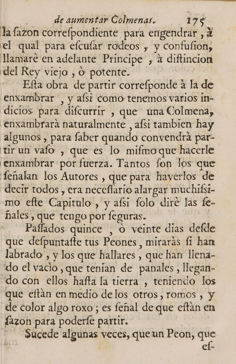 la fazon correfpondiente para engendrar , 2 el qual para efcular rodeos y y confufion, lMamaré en adelante Principe , 4 diftincion del Rey viejo , O potente. Efta da de partir correfponde a la de enxambrar , y alsi como tenemos varios in- dicios para difcurrir , que una Colmena, .enxambrara naturalmente , afsi tambien hay algunos , para faber quando convendrá par- tir un vafo , que es lo mifmoque hacerle 'enxambrar por fuerza. Tantos fon los que 'fenalan los Autores , que para haverlos de decir todos , era neceflario alargar muchidsi- mo efte Cápiralo” , y aísi folo diré las fe- ñales , que tengo por feguras. Paffados quince , O veinte días defde que defpuntafte tus Peones, mirarás fi han labrado , y los que hallares , que han llena- do el vacio , que tenian de panales, llegan- do con ellos hafta la tierra, ERdS” los que eftan en medio delos otros ,romos , y de color algo roxo ; es feñal de que eftan en lazon para poderle partir. | dls qe veces, que un Peon, que Cl-