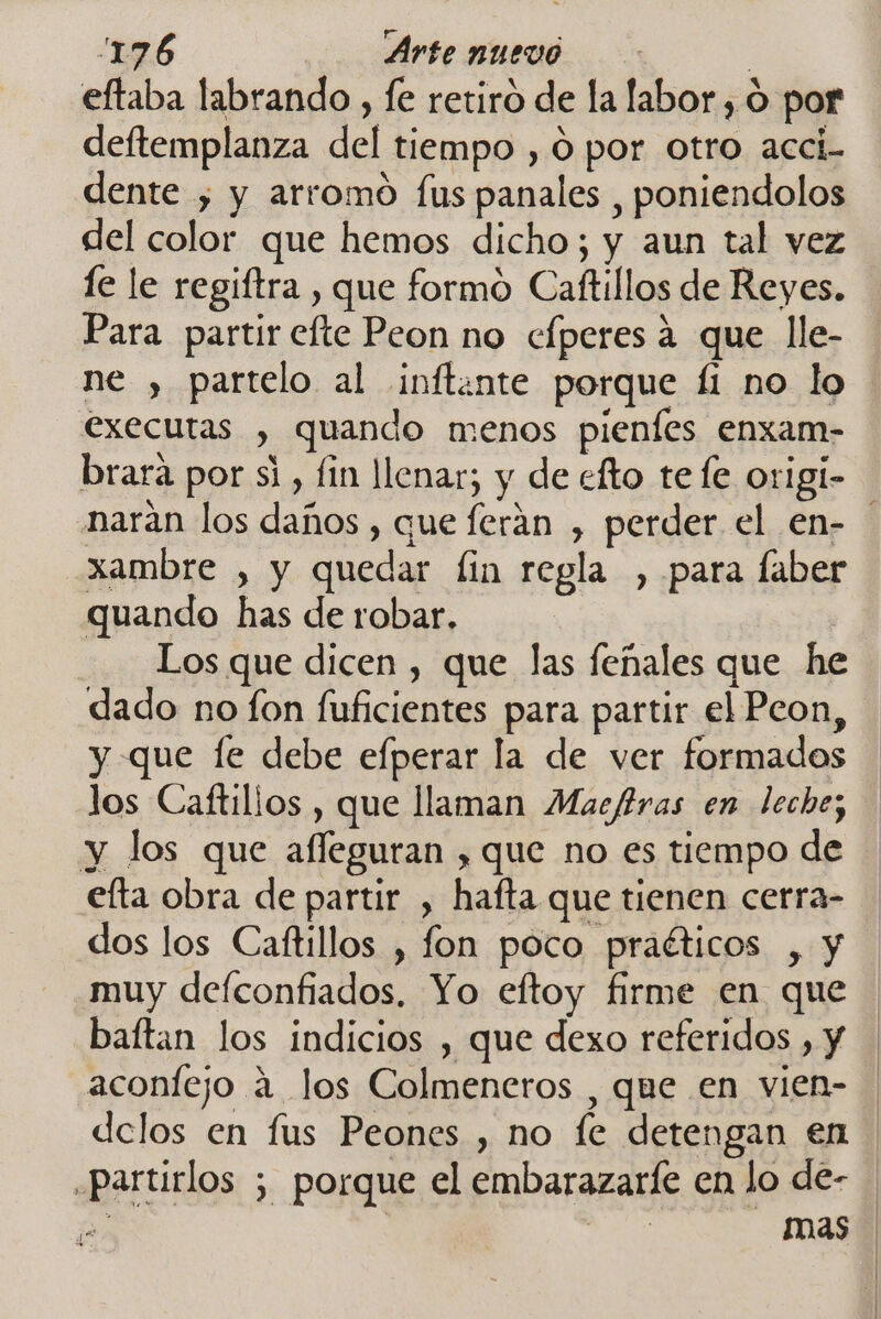 eftaba labrando , fe retiro de la labor , O por deftemplanza del tiempo , O por otro acci- dente ; y arromo fus panales , poniendolos del color que hemos dicho; y aun tal vez le le regiftra , que formo Caftillos de Reyes. Para partir efte Peon no cfperes a que lle- ne , partelo al inftante porque fi no lo executas , quando menos pienfes enxam- brara por si, fin llenar; y de efto tefe origi- narán los daños , que ferán , perder el en- xambre , y quedar fin regla , para faber quando has de robar. Los que dicen , que las feñales que he dado no fon fuficientes para partir el Peon, y que fe debe efperar la de ver formados los Caftilios , que llaman Macfras en leche; y los que afleguran , que no es tiempo de elta obra de partir , hafta que tienen cerra- dos los Caftillos , fon poco praéticos , y muy defconfiados, Yo eftoy firme en que baftan los indicios , que dexo referidos , Y aconfejo á los Colmeneros , que en vien- delos en fus Peones , no fe detengan en .partirlos ; porque el embarazarle en lo de- pe | REO mas