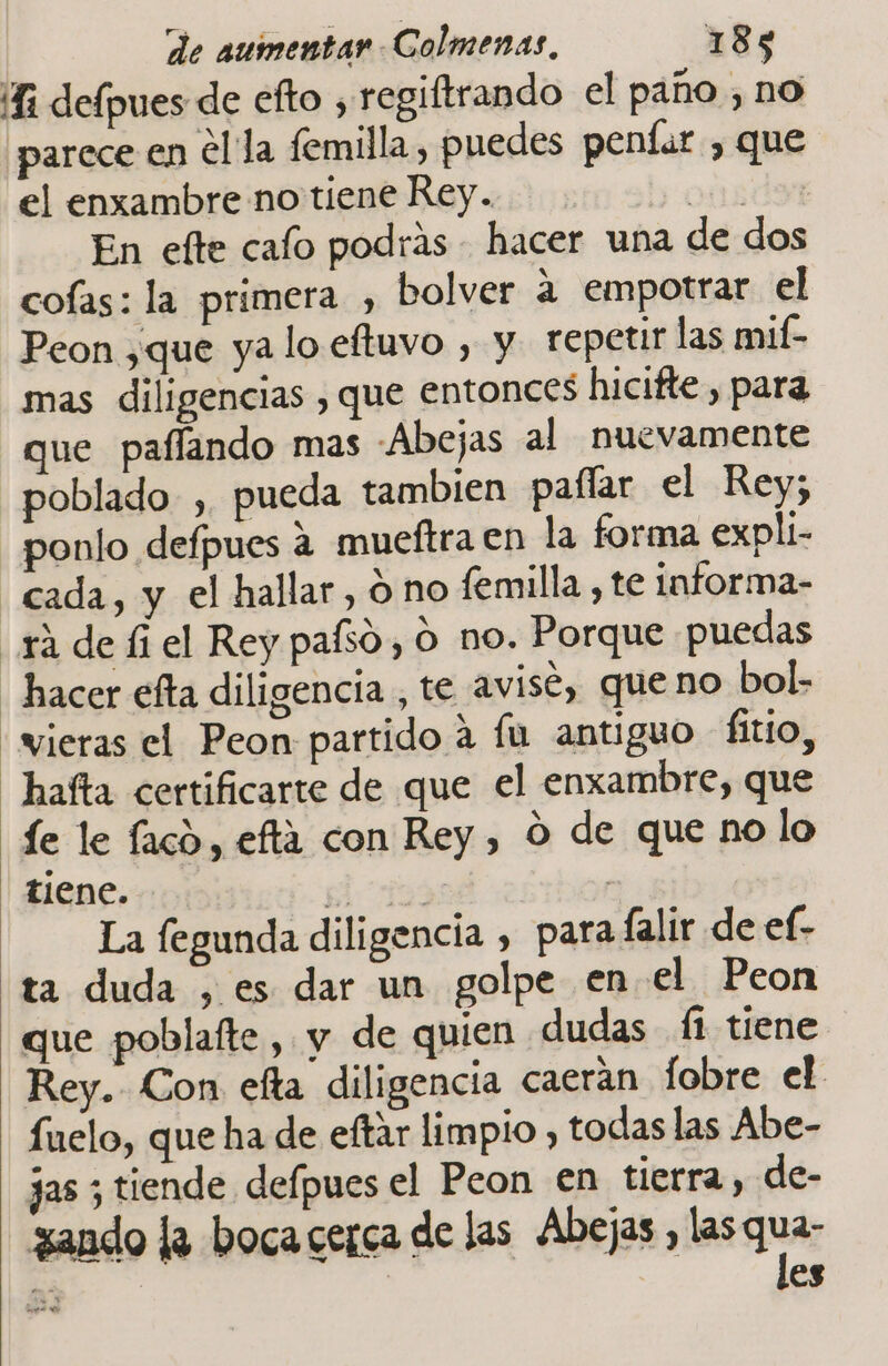 “Ri delpues de efto , regiftrando el paño , no parece en ella femilla, puedes penfar , que el enxambre no tiene Rey. oda En efte cafo podrás - hacer una de dos cofas: la primera , bolver a empotrar el Peon ,que ya lo eftuvo , y repetir las mif- mas diligencias , que entonces hicifte, para que paffando mas Abejas al nuevamente poblado , pueda tambien paílar el Rey; ponlo defpues a mueftra en la forma expli- cada, y el hallar, ó no femilla , te informa- yá de íi el Rey pafso, o no. Porque puedas hacer efta diligencia , te avise, queno bol: “vieras el Peon partido a fu antiguo fitio, hafta certificarte de que el enxambre, que de le laco, efta con Rey, ó de que no lo tiene. el q | La legunda diligencia , para falir de ef- ta duda , es dar un golpe enel Peon que poblafte, y de quien dudas Í1 tiene Rey. Con efta diligencia caecran fobre el fuelo, que ha de eftar limpio , todas las Abe- jas ; tiende defpues el Peon en tierra, de- zando la boca cerca de las Abejas , las qu mo - e s