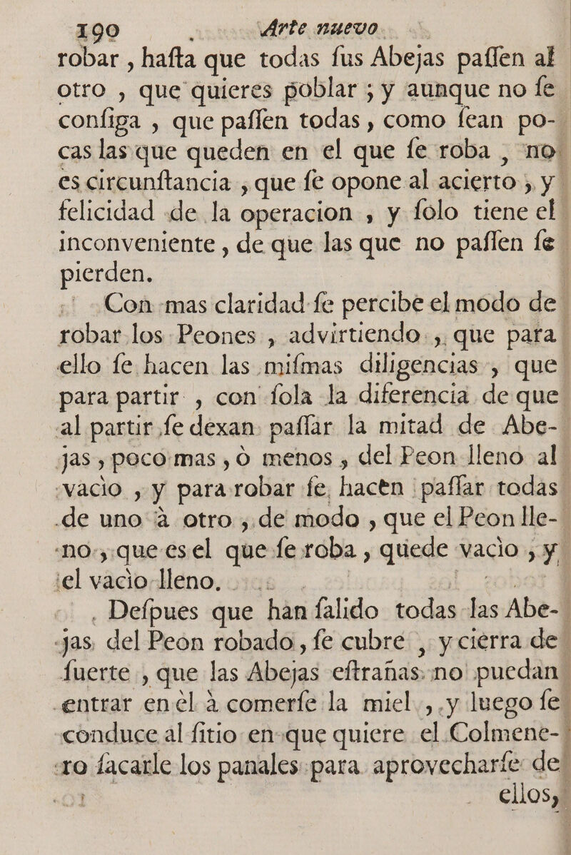 robar , hafta que todas fus Abejas paílen al otro , que quieres poblar ; y aunque no ey configa , que paflen todas , como fean po-. cas las que queden en el que fe roba , no. es circunitancia , que le opone al acierto , y felicidad «de la operacion , y folo tiene el inconveniente , de que las que no paílen le pierden. | j ' ¿Con mas claridad fe percibe el modo de : robar los Peones , advirtiendo. ,, que para ello le hacen las mifmas diligencias, que para partir , con fola la diferencia de que al partir fe dexan paflar la mitad de Abe- jas , poco:mas , O menos , del Peon lleno al “vacio , y para robar fe, hacen paflar todas de uno “4 otro , de modo , que el Peon lle- ' -no.,.que esel que fe roba , quede vacio , y. el vacio-lleno, ..: . | cobol Y , Deípues que han falido todas las Abe- as, del Peon robado, fe cubre , y cierra de fuerte , que las Abejas eftrañas..no' puedan. entrar enel 4 comerfe la miel. ,.y luego fe. conduce al fitio en-que quiere el Colmene-: «ro lacarle los panales para aprovecharte de: 01 | ellos, A