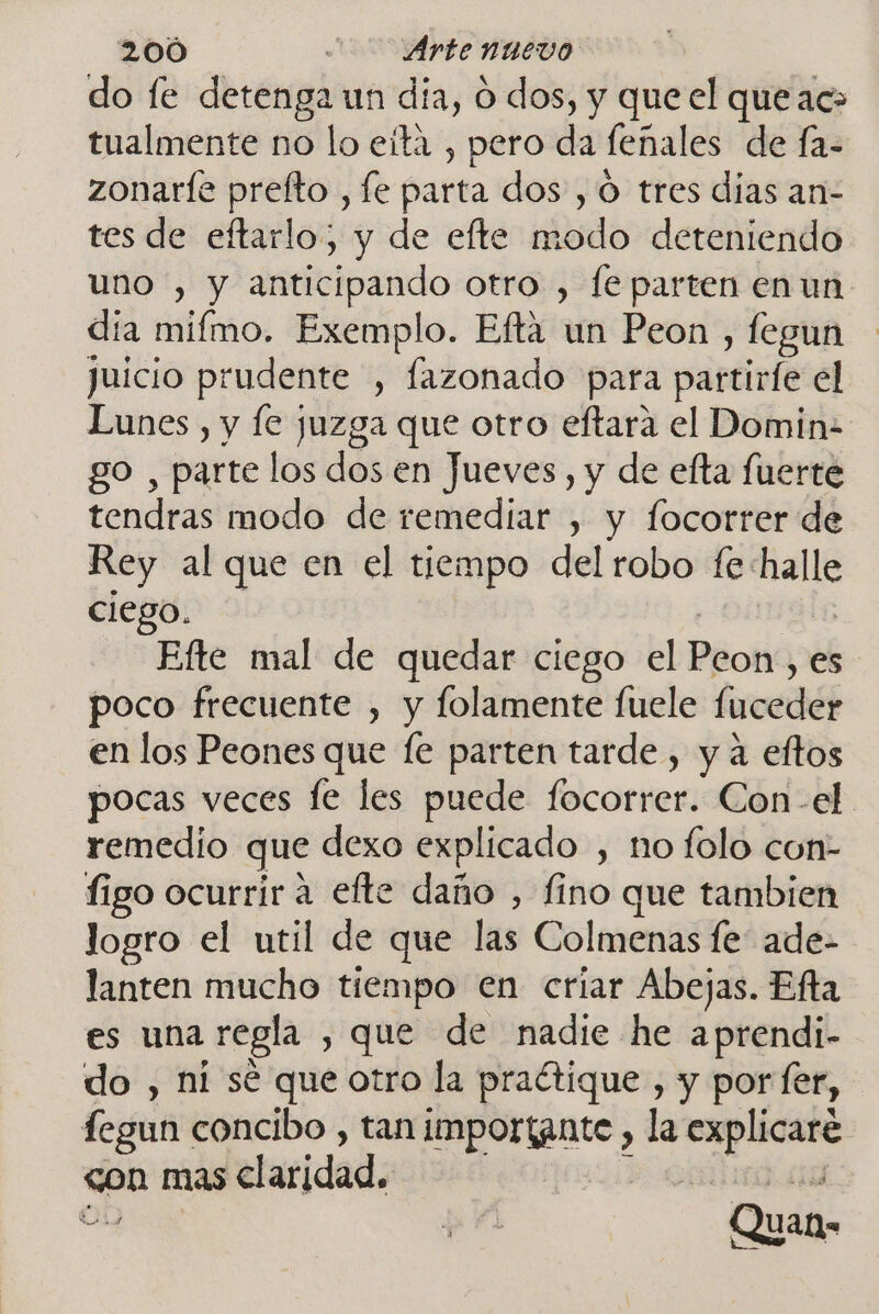 do fe detenga un día, O dos, y que el que ac- tualmente no lo eita , pero da feñales de fa- zonaríe prefto , le parta dos , ó tres dias an- tes de eftarlo, y de efte modo deteniendo uno , y anticipando otro , fe parten en un día mifmo. Exemplo. Efta un Peon , legun juicio prudente , fazonado para partinfe el Lunes, y fe juzga que otro eftara el Domin- go , parte los dos en Jueves , y de efta fuerte tendras modo de remediar , y focorrer de Rey al que en el tiempo del robo fe halle ciego. | Efte mal de quedar ciego el PRoHá es poco frecuente , y folamente fuele fucedér en los Peones que fe parten tarde, y a eftos pocas veces le les puede focorrer. Con-el remedio que dexo explicado , no folo con- figo ocurrir a efte daño , fino que tambien logro el util de que las Colmenas fe: ade- lanten mucho tiempo en criar Abejas. Efta es una regla , que de nadie he aprendi- do , ni sé que otro la practique , y por fer, fegun concibo , tan imporíante , la pe ueno con mas claridad. ODO de él Quan»