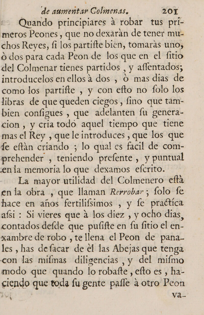 “+ Quando principiares a robar tus pri- meros Peones, que no dexaran de tener mu- chos Reyes, fi los partifte bien, tomaras uno, o dos para cada Peon de los que en el fitio del Colmenar tienes partidos , y aflentados; introducelos en ellos 4 dos , O mas dias de como los partifte , y con efto no folo los libras de que queden ciegos, fino que tam- bien configues , que adelanten fu genera- cion , y cria todo aquel tiempo que tiene mas el Rey , que le introduces , que los que de eftan criando ; lo qual es facil de com- prehender , teniendo prefente , y puntual enla memoria lo que dexamos efcrito. La mayor utilidad del Colmenero efta en la obra , que llaman Rerrobar ; folo fe hace en años fertilifsimos , y le praética aísi : Si vieres que a los diez , y ocho dias, contados defde que pulifte en fu fitio el en- xambre de robo , te llena el Peon de pana- les , has defacar de el las Abejas que tenga con las mifmas diligencias , y del mifmo modo que quando lo robafte , efto es , ha- ciendo que toda fu gente paíle a otro Peon Pe | vaz