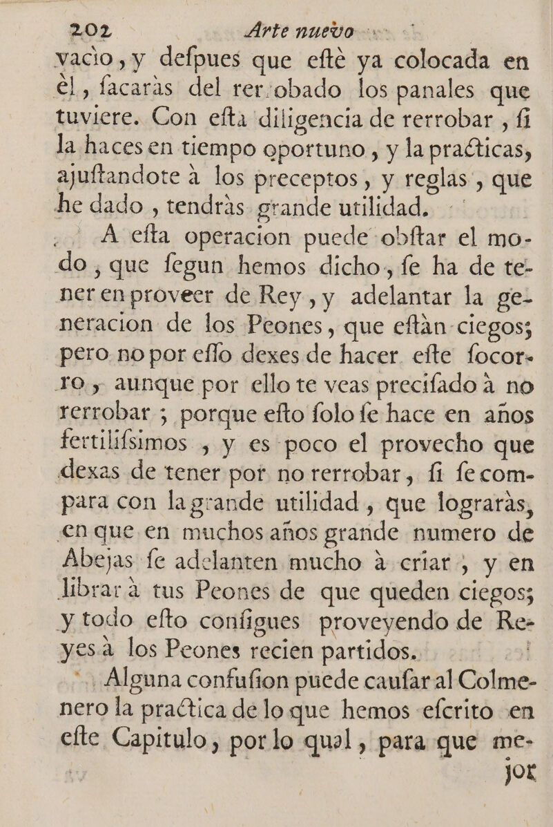 vacio, y defpues que efté ya colocada en €l, facaras del rer:obado los panales que tuviere. Con efta diligencia de rerrobar , íi la haces en tiempo oportuno, y la practicas, ajuftandote a los preceptos, y reglas, que he dado , tendrás grande utilidad. A efta operacion puede obftar el mo- do, que fegun hemos dicho, fe ha de te- nerenproveer de Rey , y adelantar la ge- neracion de los Peones, que eftán-ciegos; pero no por eflo dexes de hacer efte focor- TO, aunque por ello te veas precifado a no rerrobar ; porque efto folo le hace en años fertilifsimos , y es poco el provecho que dexas de tener por no rerrobar, 11 fecom- para con la grande utilidad, que lograrás, en que en muchos años grande numero de Abejas fe adelanten mucho a criar, y en librara tus Peones de que queden ciegos; y todo efto configues proveyendo de Re- yesa los Peones recien partidos. 29 Alguna confufion puede caufar al Colme- nero la praética delo que hemos «eferito en efte Capitulo, porlo qual, para que me- | jor