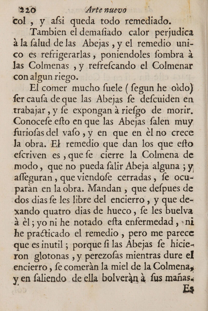 col , y afsi queda todo remediado. Tambien el demafiado calor perjudica ala falud de las Abejas , y el remedio uni- co es refrigerarlas , poniendoles fombra a las Colmenas , y refrelcando el Colmenar con algun riego. El comer mucho fuele ( fegun he oido) fer cauía de que las Abejas fe defcuiden en trabajar, y le expongan a rieígo de morir. Conocefe efto en que las Abejas falen muy furioías del vaío , y en que en el no crece la obra. El remedio que dan los que efto efcriven es ,quefe cierre la Colmena de modo , que no pueda falir Abeja alguna ; y afleguran , que viendofe cerradas, le ocu- paran en la obra. Mandan , que defpues de dos dias fe les libre del encierro , y que de- xando quatro dias de hueco, fe les buelva a el; yo ni he notado efta enfermedad , «n2 he practicado el remedio , pero me parece que es inutil ; porque fi las Abejas fe hicie- ron glotonas , y perezofas mientras dure el encierro , fe comerán la miel de la Colmena, y en laliendo de ella bolveran a fus mañas, Es