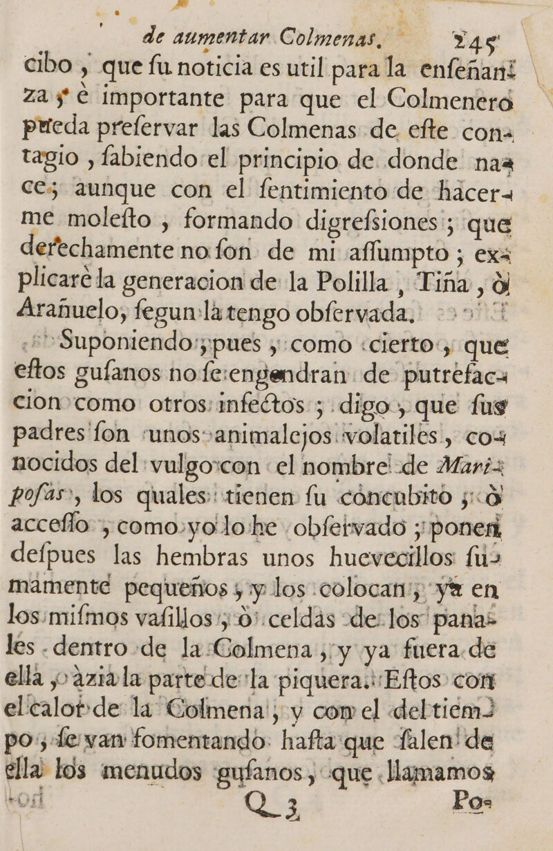 de aumentar Colmenas. — Ya4g cibo , que fu noticia es util para la enfeñani | za y € importante para que el Colmeneró prieda prelervar las Colmenas de. efte coma tagio , fabiendo el principio de donde naa ces aunque con el fentimiento de hacer= me moleíto , formando digrefsiones; que derechamente no fon de mi affumpto ; exa plicarela generacion de la Polilla , Tiña, yl Arañuelo, fegun:la tengo obfervada, 06 ¿+Suponiendo;;;¡pues y:como «cierto, que eftos gufanos no fe:engendran de putrefaca cion como otros: infeétos; digo, que fug padres fon «unos animale jos wvolatiles., cox nocidos del :vulgo:con : el nombre! de Mari pofas», los quales:: tienen fu cóncubito y:0 accefío , como.yo lo'he -obfervado ;'poneri delpues las hembras unos huevecillos: fu&gt; mamente pequeños y y. los colocan, yx en los/mifmos vafillos:;-0':celdás «de: los” panas les . dentro de la Colmena yy ya fuera.de ella y aziúla parte dela piquera.i¿Eftos con el calot-de la Colmena', y com el del tiem po; «Le var fomentando: hafta:que falen' de ella los menudos gufanos , que «llamamos vais Q_ 3 Pos