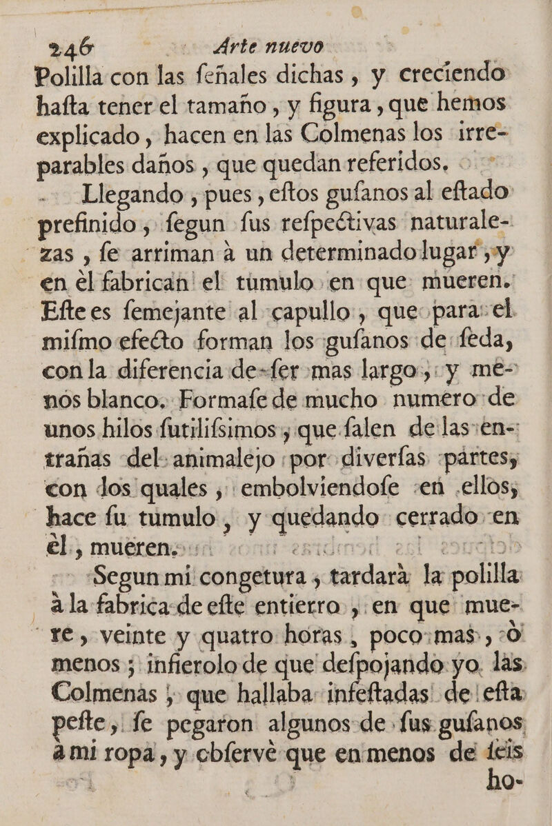 Polilla con las feñales dichas , y creciendo hafta tener el tamaño, y figura , que hemos explicado , hacen en las Colmenas los irre- parables daños , que quedan referidos. + Llegando , pues eftos gufanos al eftado prefinido , fegun fus refpeétivas naturale- zas , le arriman á un determinadolugaf yy en el fabrican! el: timulo en que: mueren. Efte es femejante al capullo, que para: el miímo efeéto forman los guíanos de: feda, con la diferencia de=fer mas largo): y me- nos blanco. Formafe de mucho numero de unos hilos futilifsimos , que falen de las:en-: trañas del. animalejo ¡por diverías :pártesy con dos quales , embolviendofe :eñ .ellos, hace fu tumulo, y quedando cerrado en el, mueren... som esidensd es 2oyálos - «Segun mi congetura ¿ tardara: la polilla ala fabrica-de efte entierro, en que mue- Ye, veinte y quatro horas, poco:mas», :0' menos ; infierolo de que delpojando yo. las. Colmenas ; que hallaba infeftadas de efta, pefte, fe pegaron algunos de fus guíanos, ami ropa, y obíerve que en'menos de deis ho-