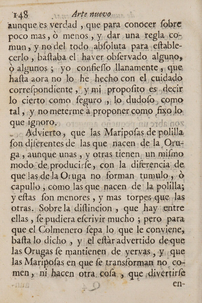 aunque es verdad , que para conocer fobre poco mas, O menos, y. dar una regla. co- mun, y no del todo ,abloluta para :eftable- cerlo., baftaba.el: haver obfervado alguno, O alemos:; ; yo confiello llanamente y. que hata aora no lo, he. hecho con el cuidado correípondiente y y y mi. propolito .es:.decir lo cierto coma. feguro ,y: lo, dudofo. como tal, «y no meterme de proponer como fiso do. que ignoro... - Advierto, que las os de eellla fon diferentes de las que nacen: de la Oru- ga, aunque unas , y otras tienen, un miíimo modo. de, producirfe,. con la diferencia: de que las.de la Oruga no forman tumulo.,. capullo; como las. que nacen de: la ca y eftas fon menores , y mas torpes,quelas otras. Sobrela diftincion-, que hay entre ellas , fe pudiera efcrivir mucho ; pero para que al Colmenero fepa lo, que le conviene, _baftalo dicho , y: el eftaradvertido deque las Orugas le mantienen, de yervas., y. que las Maripofas en que fe transforman no co- men ,. ni hacen otra. cola. &gt; que. «divértiril e ÍvES O e1)- A