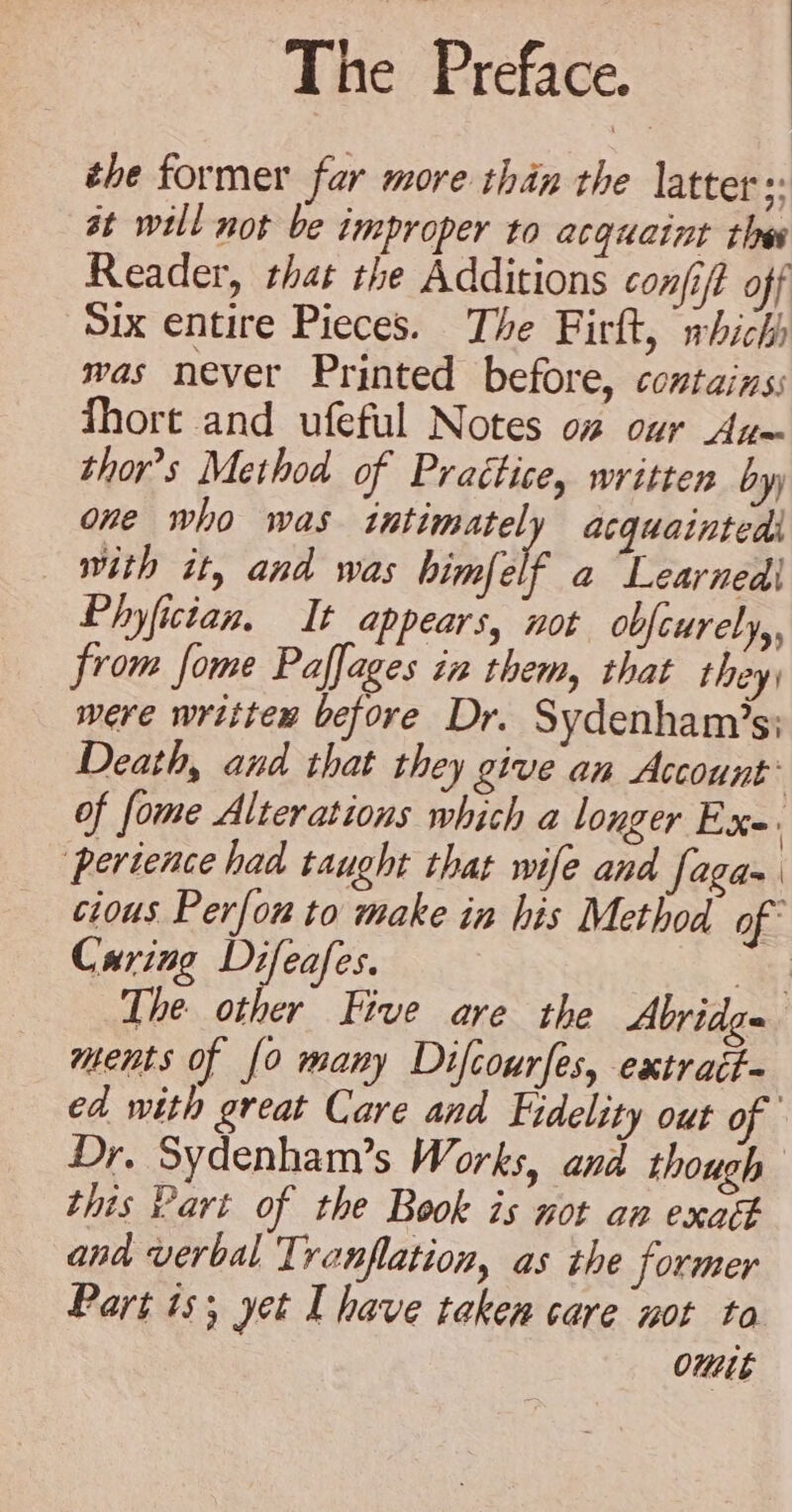 ehe former far more than the latter :: at will not be improper to acquaint thes Reader, that the Additions confift off Six entire Pieces. The Firlt, which was never Printed before, contains; Thore and ufeful Notes o# our Au~ thors Method of Practice, written by) one who was intimately acquaintedi with it, and was himfelf a “Learnedi Phyfictan. It appears, not obfcurely,, from fome Paflages in them, that they were written before Dr. Sydenham’s; Death, and that they give an Account: of fome Alterations which a longer Ex- perience had taught that wife and faga- cious Perfon to make in his Method of Caring Difeafes. ay The other Five are the Abridge ments of {0 many Difcourfes, extrait ed with great Care and Fidelity out of Dr, Sydenham’s Works, and though this Part of the Book is mot an exatt ana verbal Tranflation, as the former Part 1s; yet I have taken care mot ta OuLe