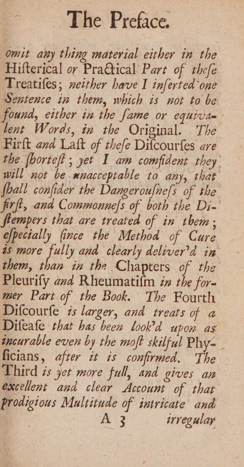 Omit any thing material either in the Hifterical or Pra&amp;tical Part of thefe Treatifes; neither have I inferted one Sentence in them, which is not to be found, either in the fame or equiva lent Words, in the Original. The Firft and Latt of thefe Difcourfes are the {bortef? ; yet I am comfident they will not be.anacceptable to any, that fall confider the Dangeroufne[s of the firfi, and Commonnels of both the Di-~ ftempers that are treated of in them: efpectally fince the Method of Cure as more fully and clearly deliver’d in them, than in the Chapters of the Pleurify avd Rheumatifm iz the for- mer Part of the Book. The Fourth Difcourfe is larger, and treats of a Difeafe that has been look’d upon as incurable even by the moft skilful Phy- ficians, after it is confirmed. The Third és yet more full, and gives ap excellent and clear Account of that prodigious Maltitude of intricate and