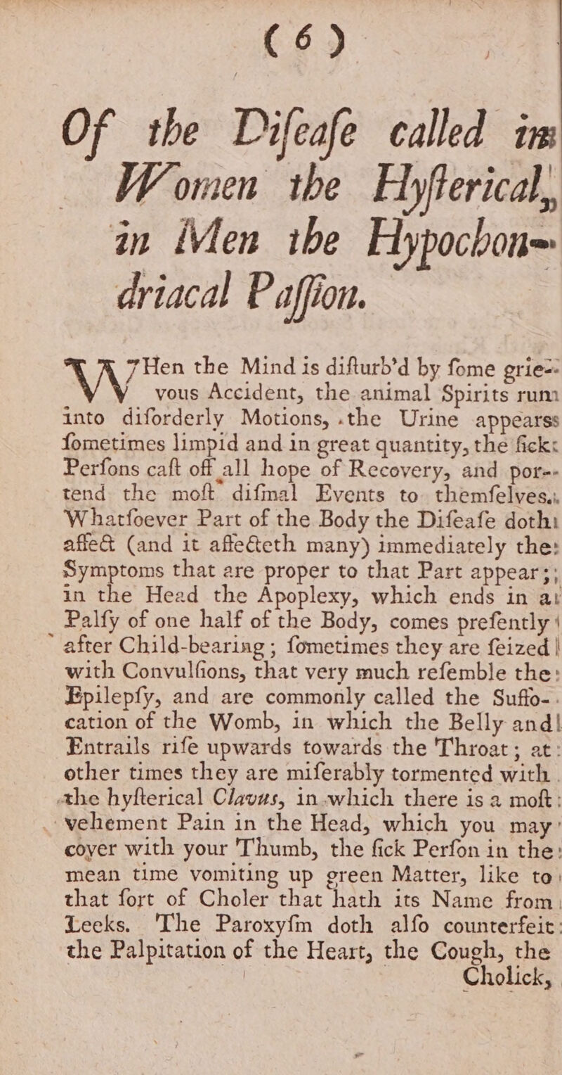 He Bs Of the Difeafe called in Women the Hyfterical, in Men ibe Hypocbon= driacal Paffion. We the Mind is difturb’d by fome grie=- vous Accident, the animal Spirits rum into diforderly Motions, .the Urine appearss fometimes limpid and in great quantity, the fick: Perfons caft off all hope of Recovery, and por-- tend the moft difmal Events to. themfelves,. Whatfoever Part of the Body the Difeafe doth: affe&amp; (and it afle&amp;eth many) immediately the: Symptoms that are proper to that Part appear;: in the Head the Apoplexy, which ends in ar Palfy of one half of the Body, comes prefently ‘ * after Child-bearing ; fometimes they are f{eized | with Convulfions, that very much refemble the: Epilepfy, and are commonly called the Suffo-. cation of the Womb, in which the Belly and! Entrails rife upwards towards the Throat; at: other times they are miferably tormented with | the hyfterical Clavus, in which there is a mof: . vehement Pain in the Head, which you may ’ coyer with your Thumb, the fick Perfon in the: mean time vomiting up green Matter, like to) that fort of Choler that hath its Name from. Leeks. The Paroxyfm doth alfo counterfeit: the Palpitation of the Heart, the Cough, the | ys | Cholick,