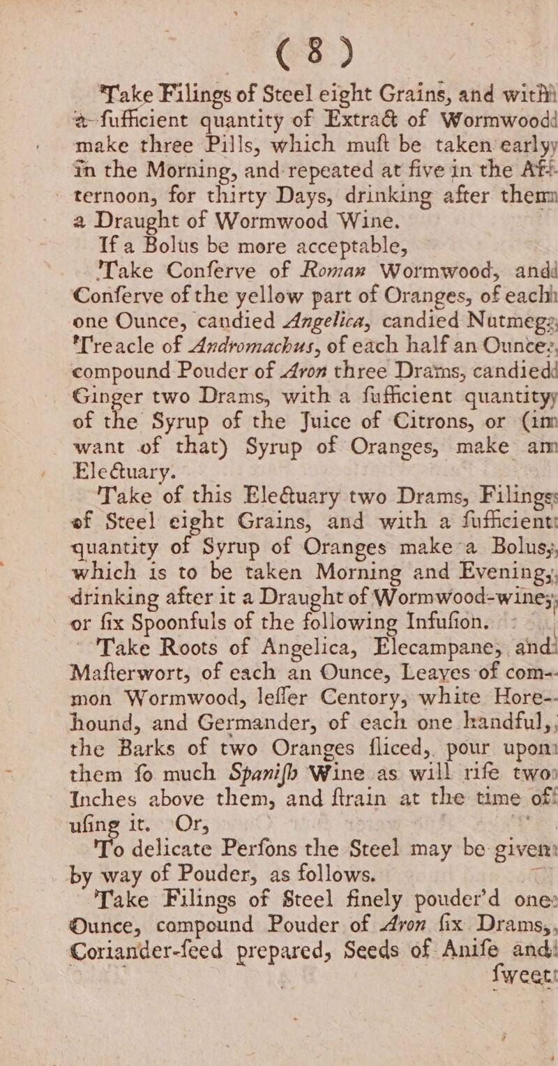 Take Filings of Steel eight Grains, and witht a-fufficient quantity of Extra&amp; of Wormwoodd make three Pills, which muft be taken earlyy in the Morning, and repeated at five in the Af? - ternoon, for thirty Days, drinking after them a Draught of Wormwood Wine. If a Bolus be more acceptable, Take Conferve of Roman Wormwood, andé Conferve of the yellow part of Oranges, of each one Ounce, candied Angelica, candied Nutmegz Treacle of Andiromachus, of each half an Ouncez, compound Pouder of 4ron three Drams, candied Ginger two Drams, with a fufficient quantityy of the Syrup of the Juice of Citrons, or (im want of that) Syrup of Oranges, make am Ele uary. Take of this Ele@uary two Drams, Filings: ef Steel eight Grains, and with a fuficient: quantity of Syrup of Oranges make’a Bolusy, which is to be taken Morning and Evening,. drinking after 1t a Draught of Wormwood-wine;; or fix Spoonfuls of the following Infufion. « — Take Roots of Angelica, Elecampane,. and: Mafterwort, of each an Ounce, Leayes of com-- mon Wormwood, lefler Centory; white Hore-- hound, and Germander, of each one kandful,, the Barks of two Oranges {fliced,. pour upom them fo much Spanifh Wine as will rife two Inches above them, and ftrain at the time off ufing it, Or, 2% 'T'o delicate Perfons the Steel may be given: by way of Pouder, as follows. ac Take Filings of Steel finely pouder’d one Ounce, compound Pouder of Aron fix Drams,, Coriander-feed prepared, Seeds of Anife and eee | fweati