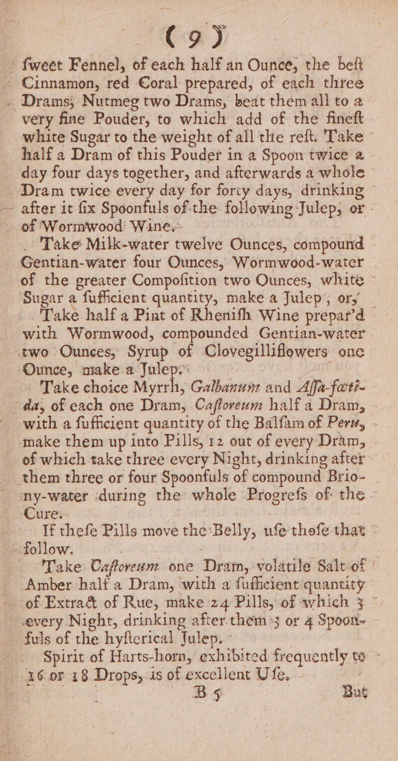 C9) - fweet Fennel, of each half an Ounce, the beft - Cinnamon, red Coral prepared, of each three . Drams, Nutmeg two Drams, beat them all to 2° very fine Pouder, to which add of the fineft white Sugar to the weight of all the reft. Take © half a Dram of this Pouder in a Spoon twice 2 day four days together, and afterwards a whole © - Dram twice every day for forty days, drinking © after it fix Spoonfuls of:the following Julep, or - of ‘Wormwood Wine. 3 _ Take Milk-water twelve Ounces, compound Gentian-water four Ounces, Wormwood-water of the greater Compofition two Ounces, white © Sugar a fufficient quantity, make a Julep; or,’ -'Take half a Pint of Rhenifh Wine prepar’d — with Wormwood, compounded Gentian-water . two Ounces, Syrup of Clovegilliflowers one Ounce, make a Julep. | . Take choice Myrrh, Galbanum and Affa-forti- da, of each one Dram, Cafforeum half a Dram, with a fufficient quantity of the Balfam of Peru, . make them up into Pills, 12 out of every Dram, _ of which take three every Night, drinking after ~ them three or four Spoonfuls of compound Brio- ny-water during the whole Progrefs of the. Cure. | ae : If thefe Pills move the:Belly, ufethofe that ° ~ follow. ea ae Take Caforerm one Dram, volatile Salt of ° Amber half a Dram, with a fuficient quantity — of Extra&amp; of Rue, make 24 Pills, of avhich 3 © every Night, drinking after them&gt;3 or 4 Spoon~ fuls of the hyfterical Julep. © | Spirit of Harts-horn, exhibited frequently to - 36 or 18 Drops, is of excellent Ufe... | (i iB he bg Bs But