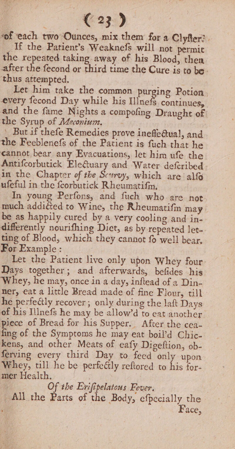 “of ‘each twoOunces, mix them for a Clyfer?. _ If the Patient’s Weaknefs will not permit the repeated taking away of his Blood, then after the fecond or third time the Cure is to be. ‘thus attempted. Let him take the common purging Potion. every fecond Day while his nets continues, and the fame Nights a compofing Draught of the Syrup of Afeconium, ' But if thefe Remedies prove inefle@ual, and the Feeblenefs of the Patient is fuch that he cannot bear any Evacuations, let him ufe the Antifcorbutick Ele&amp;uary and Water defcribed in the Chapter of the Scervy, which are alfo ufeful in the fcorbutick Rheumatifm, In young Perfons, and fuch who are not much additted to Wine, the Rheumatifin may be as happily cured by a very cooling and in- differently nourifhing Diet, as by repeated let- ting of Blood, which they cannot fo well bear, For Example : | Let the Patient live only upon Whey four Days together; and afterwards, befides his Whey, he may, once in a day, inftead of a Din- ner, eat a little Bread made of fine Flour, till he perfectly recover; only during the laft Days of his Ilnefs he may be allow’d to eat another piece of Bread for his Supper. After the cea- fing of the Symptoms he may eat boil’d Chic- kens, and other Meats of eafy Digeftion, ob- ferving every third Day to feed only upon Whey, till he be perfeétly reftored to his for- mer Health. wa | Of the Evifipelatous Fever. ‘All the Parts of the Body, efpecially the ; ¢ Face,