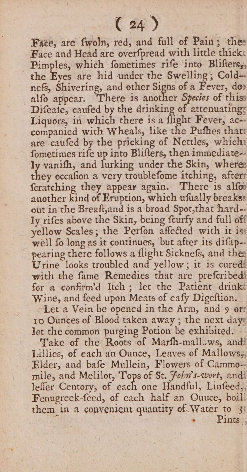 Face, are fwoln, red, and full of Pain; thes Face and Head are overfpread with little thick: _ Pimples, which fometimes rife into Blifterss, the Eyes are hid under the Swelling; Cold~ nefs, Shivering, and other Signs of a Fever, do» alfo appear. ‘There is another Species of thiss Difeate, caufed by the drinking of attenuating? Liquors, in which there is a flight Fever, ac-- companied with Wheals, like the Pufhes thatt are caufed by the pricking of Nettles, which fometimes rife up into Blifters, then immediate-- ly vanifh, and lurking under the Skin, where: cher occafion a very troublefome itching, afterr {cratching they appear again. There is alfoo another kind of Eruption, which ufually breakss out in the Breaft,and is a broad Spot,that hard-- ly rifes above the Skin, being feurfy and full off yellow Scales; the Perfon affe&amp;ted with it iss well fo long as it continues, but after its difap-- _ pearing there follows a flight Sicknefs, and thes Urine looks troubled and yellow; it 1s curedi with the fame Remedies that are prefcribed! for a confirm’d Itch ; let the Patient drink Wine, and feed upon Meats of eafy Digeftion. Let a Vein be opened in the Arm, and 9 off 10 Ounces of Blood taken away ; the next dayy let the common purging Potion be exhibited. - Take of the Roots of Marfh-mallows, andi Lillies, of each an Ounce, Leaves of Mallows,, Elder, and bafe Mullein, Flowers of Cammo:- mile, and Melilot, Tops of St. Fohn’s-qwort, andi leffer Centory, of each one Handful, Linfeedj, Fenugreek-feed, of each half an Quuce, boil! them in 4 convenient quantity of Water to 33 . Pints);