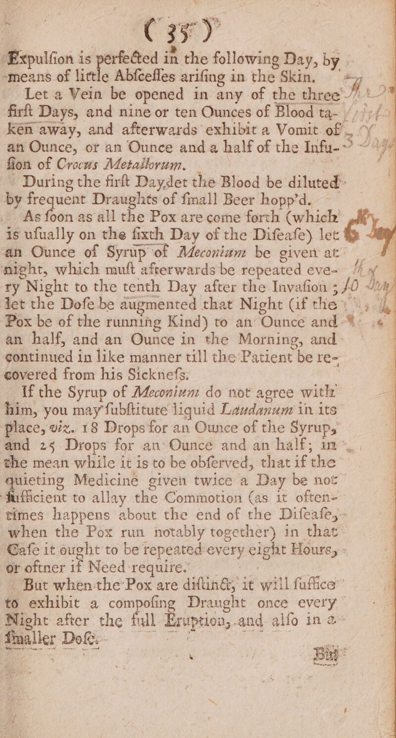 -‘means of little Abfcefles arifing in the Skin, a Let a Vein be opened in any of the three’? ** firit Days, and nine or ten Ounces of Blood ta- /)/;/0 Ken away, and afterwards exhibit a Vomit. of’, “y an Ounce, or an Ounce and a half of the Infu-~ ~~ fion of Crocus Metailorum, tee ha : ‘During the firft Daydet the Blood be diluted’ by frequent Draughts of fmall Beer hopp’d. As foon as all the Pox are come forth (which is ufually on the fixth Day of the Difeafe) let an Ounce of Syrup of Adeconiam be given at’ _ might, which muft afterwards be repeated eve- // of ty Night to the tenth Day after the Invafion 3 f0 J, det the Dofe be augmented that Night (if the) \). 4 Pox be of the running Kind) to an Ounce and“ .¢ an half, and an Ounce in the Morning, and : continued in like manner till the Patient be re- covered from his Sicknefs. | ffthe Syrup of Meconivm do not agree with him, you may fubltitute liquid Laudanum in its place, viz..18 Drops for an Ounce of the Syrups and 25 Drops for an Ounce and an half; in”, the mean while it is to be obferved, that if the’ quieting Medicine given twice a Day be not” ‘fuficient to allay the Commotion (as it often+ times happens about the end of the Difeafe,- when the Pox run notably together) in that: “Gafe it ought to be repeated every eight Hours, : or oftner if Need require. Phe But whenthe Pox are diftinG, it will fufice”’ to exhibit a compofing Draught once every Night after the full Eruption,-and alfo in 2» ; Nees ey hj Birt i et ad