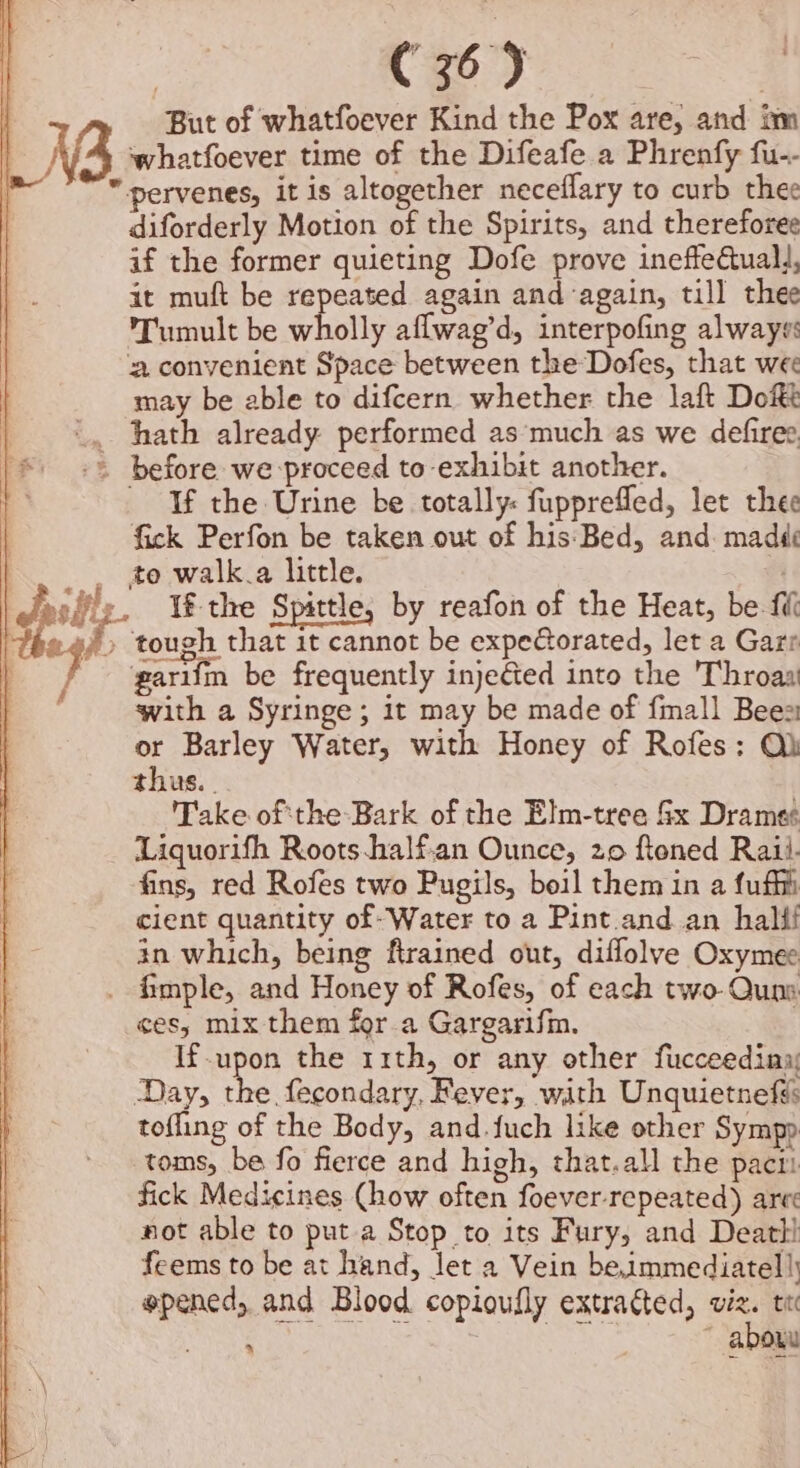 C35) | But of whatfoever Kind the Pox are, and im whatfoever time of the Difeafe a Phrenfy fu-- pervenes, it is altogether neceflary to curb thee diforderly Motion of the Spirits, and thereforee if the former quieting Dofe prove ineffeuall, it muft be repeated again and again, till thee Tumult be wholly aflwag’d, interpofing always: aconvenient Space between the Dofes, that wee may be able to difcern whether the laf Dot before we proceed to exhibit another. - If the Urine be totally: fupprefled, let thee fick Perfon be taken out of his:Bed, and. madd to walk.a little. tough that it cannot be expeorated, let a Garr parifm be frequently injected into the Throasi with a Syringe; it may be made of {mall Bees or Barley Water, with Honey of Rofes: Qh thus. . Take oftthe Bark of the Elm-tree fx Drames Liquorifh Roots-half.an Ounce, 20 ftoned Raii. fins, red Rofes two Pugils, boil them in a fufhi cient quantity of- Water to a Pint.and an hallf in which, being ftrained out, diflolve Oxymee ces, mix them for a Gargarifin. If nie the 11th, or any other fucceedinay ‘Day, the fecondary, Fever, with Unquietnefs tofling of the Body, and.fuch like other Sympp toms, be fo fierce and high, that.all the pacti fick Medicines Chow often foever- repeated) are not able to put a Stop to its Fury, and Deatt! feems to be at hand, Jet a Vein beimmediatel!) epened, and Blood copioufly extracted, viz. te TS aie hk. Se