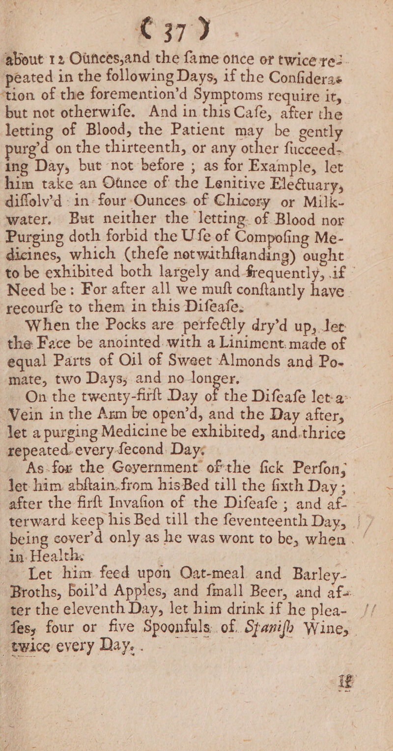 ‘gbout 12 Ounces,and the fame once or twice res. peated in the following Days, if the Confiderae ‘tion of the foremention’d Symptoms require it, but not otherwife. And in this Cafe, after the letting of Blood, the Patient may be gently purg’d on the thirteenth, or any other fucceed- ing Day, but not before ; as for Example, let him take an Otince of the Lenitive Ele@uary, diffolv'd in: four Ounces. of Chicory or Milk- water. But neither the letting. of Blood nor Purging doth forbid the Ufe of Compofing Me- dicines, which (thefe net withftanding) ought to be exhibited both largely and frequently, .if © Need be: For after all we muft conftantly have recourfe to them in this Difeafe. | When the Pocks are perfedtly dry’d up, Jer the Face be anointed. with a Liniment. made of equal Parts of Oil of Sweet Almonds and Po- mate, two Days; and no longer, On the twenty-firlt Day of the Difeafe let-a&gt; Vein in the Anm be open’d, and the Day after, let a purging Medicine be exhibited, and.thrice repeated. every fecond Days As.fox the Goyernment ofthe fick Perfon; let him abftain,from hisBed till the fixth Day; _ after the firft Invafion of the Difeafe ; and af- — terward keep his Bed till the feventeenth Day, | | being cover’d only as he was wont to be, when. ‘ in: Health: Let him feed upon Qat-meal and Barley- -Broths, boil’d Apples, and fmall Beer, and af fes, four or five Spoonfuls: of. Spanish Wine, “twice every Day. if