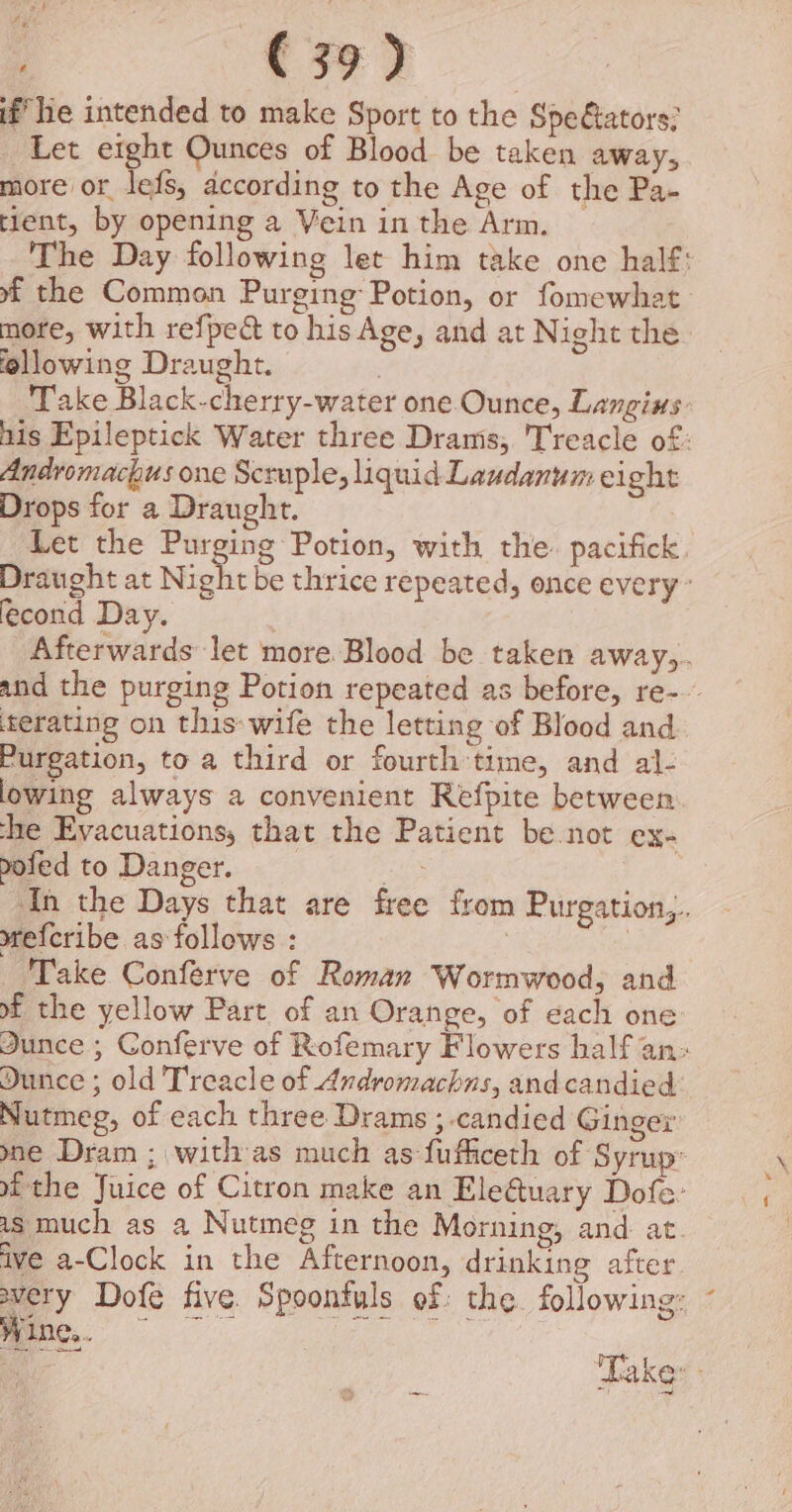 2+ (39) if he intended to make Sport to the Speétators: Let eight Ounces of Blood be taken away, more or lefs, according to the Age of the Pa- tient, by opening a Vein in the Arm. The Day following let him take one half: xf the Common Purging: Potion, or fomewhat more, with refped to his Age, and at Night the following Draught. . Take Black-cherry-water one Ounce, Langius nis Epileptick Water three Dram; Treacle of: Andromachus one Scruple, liquid Laudanum ei ght Drops for a Draught. Let the Purging Potion, with the. pacifick Draught at Night be thrice repeated, once every’ econd Day. Afterwards let more Blood be taken away,. and the purging Potion repeated as before, re- ‘terating on this»wife the letting of Blood and Purgation, to a third or fourth time, and al- lowing always a convenient Refpite between he Evacuations, that the Patient be not ex poled to Danger. In the Days that are free from Purgation,. srefcribe as follows : : Take Conféerve of Roman Wormwood, and of the yellow Part of an Orange, of each one Junce ; Conferve of Rofemary Flowers half an: Dunce ; old Treacle of Andromachns, and candied Nutmeg, of each three Drams ; candied Ginger ne Dram ; with as much as fufiiceth of Syrup: af the Juice of Citron make an Ele@uary Dofe- as much as a Nutmeg in the Morning, and at ive a-Clock in the Afternoon, drinking after Y Dofe five. Spoontuls of the. following: Wine... x Laker