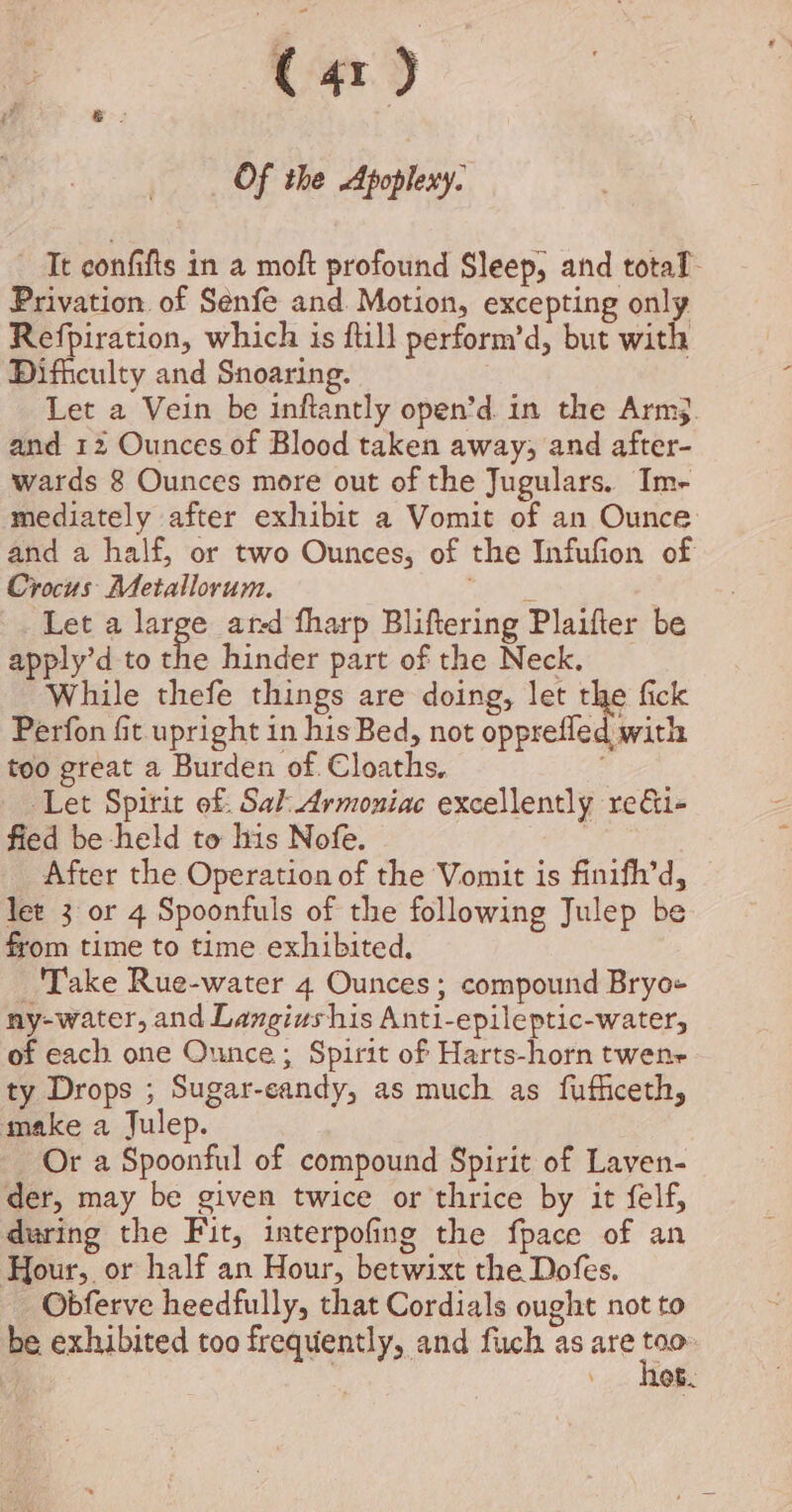 Of the Apoplexy. It confifts in a moft profound Sleep, and total. Privation. of Sénfe and. Motion, excepting only Refpiration, which is ftill perform’d, but with Difficulty and Snoaring. 3 Let a Vein be inftantly open’d in the Arm. and 12 Ounces of Blood taken away; and after- wards 8 Ounces more out of the Jugulars. Im- mediately after exhibit a Vomit of an Ounce and a half, or two Ounces, of the Infufion of Crocus Metallorum. fyi Let a large ated fharp Bliftering Plaifter be apply’d to the hinder part of the Neck. While thefe things are doing, let the fick Perfon fit upright in his Bed, not opprefled with too great a Burden of. Cloaths. sf Let Spirit of. Sal Armoniac excellently re&amp;i- fied be held to his Nofe. | After the Operation of the Vomit is finifh’d, lee 3 or 4 Spoonfuls of the following Julep be from time to time exhibited, Take Rue-water 4 Ounces ; compound Bryo+ ny-water, and Langiushis Anti-epileptic-water, of each one Ounce; Spirit of Harts-horn twenr ty Drops ; Sugar-eandy, as much as fufficeth, make a Julep. Or a Spoonful of compound Spirit of Laven- der, may be given twice or thrice by it felf, during the Fit, interpofing the fpace of an Hour, or half an Hour, betwixt the Dofes. Obferve heedfully, that Cordials ought not to be exhibited too frequently, and fuch as are ae Ob.