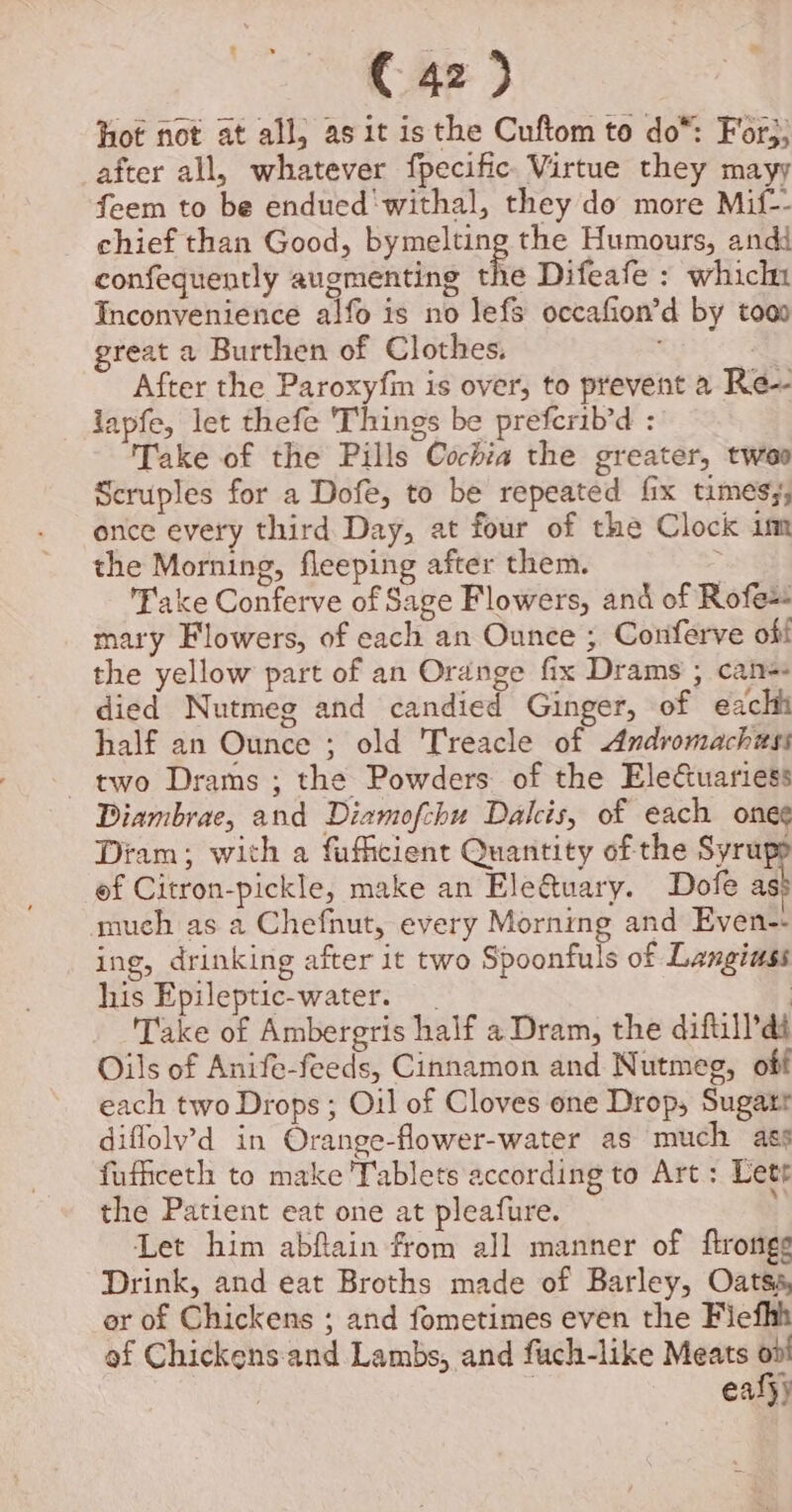 hot not at all; as it isthe Cuftom to do*: For;; after all, whatever fpecific. Virtue they mayy feem to be endued‘withal, they do more Mif-- chief than Good, bymelting the Humours, andd confequently augmenting the Difeafe : which Inconvenience alfo is no lefs occafion’d by tooo great a Burthen of Clothes. a After the Paroxyfin is over, to prevent a Re- lapfe, let thefe ‘Things be prefcrib'd : Take of the Pills Cochia the greater, twee Scruples for a Dofe, to be repeated fix timesy, once every third Day, at four of the Clock im the Morning, fleeping after them. : Fake Conferve of Sage Flowers, and of Rofe+ mary Flowers, of each an Ounce ; Conferve off the yellow part of an Orange fix Drams ; can= died Nutmeg and candied Ginger, of eachi half an Ounce ; old Treacle of Andromachess two Drams ; the Powders of the Eleuariess Diambrae, and Diamofchu Dalcis, of each ones Diam; wich a fufficient Quantity of the Syrupp of Citron-pickle, make an Ele@uary. Dofe as much as a Chefnut, every Morning and Even-- ing, drinking after it two Spoonfuls of Langiuss his Epileptic-water. | Take of Ambergris half a Dram, the diftill’dt Oils of Anife-feeds, Cinnamon and Nutmeg, off each two Drops ; Oil of Cloves one Drop, Sugatr diflolv’d in Orange-flower-water as much ass fuffceth to make 'Tablets according to Art: Lett the Patient eat one at pleafure. Let him abflain from all manner of ftronigg Drink, and eat Broths made of Barley, Oatsa, er of Chickens ; and fometimes even the Fiefhh af Chickens. and Lambs, and fuch-like Meats | eafj)