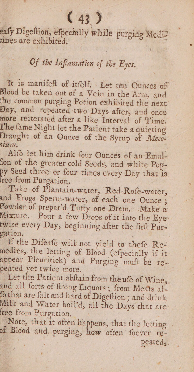 i er a eafy Digeftion, efpecially while purging Medi2 simes are exhibited. oo Of the Inflamation of the Eyes, Te is manifeft of itfelf. : Let ten Ounces of Blood be taken out of a Vein in the Arm, and he common purging Potion exhibited the next Day, and repeated two Days after, and once more reiterated after a like Interval of ‘Time. The fame Night let the Patient take a quieting Draught of an Ounce of the Syrup of Adeco- nnn. ; 7 Alfo let him drink four Ounces of an Emul- ion of the greater cold Seeds, and white Pop- py Seed three or four times every Day that is tee from Purgation, Take of Plantain-water, Red-Rofe-water, } and Frogs Sperm-water, of each one Ounce ; Powder of prepar’d Tutty one Dram. .Make a: Mixture. Pour a few Drops of it into the Eye twice every Day, beginning after the firft Pur- ation. Tf the Difeafé will not yield to thefe Re- medies,. the letting of Blood Cefpecially if it appear Pleuritick) and Purging muft be re- peated yet twice more. Let the Patient abftain from the ufe of Wine,. and all forts of ftrong Liquors; from Meats a]~ fo that are falt and hard of Digeftion ; and drink Milk and Water boil'd, all the Days that are: free from Purgation, Note, that it often happens, that the letting - of Blood. and. purging, how often foever reé- eee | peatedy. q ¢